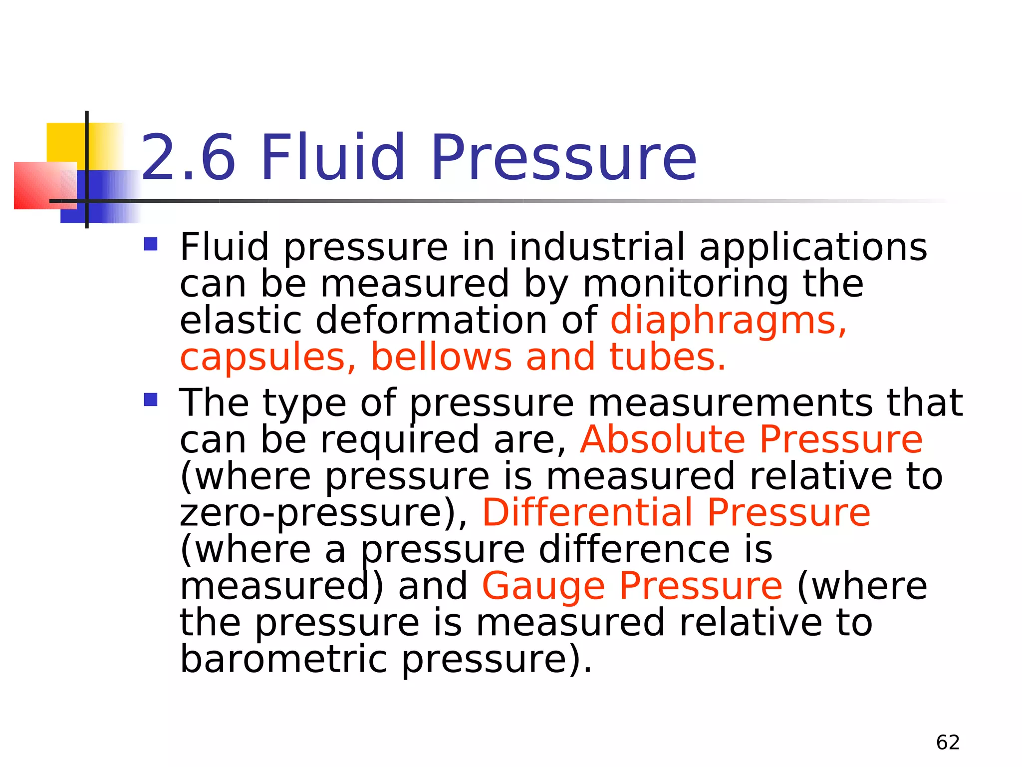 2.6 Fluid Pressure




Fluid pressure in industrial applications
can be measured by monitoring the
elastic deformation of diaphragms,
capsules, bellows and tubes.
The type of pressure measurements that
can be required are, Absolute Pressure
(where pressure is measured relative to
zero-pressure), Differential Pressure
(where a pressure difference is
measured) and Gauge Pressure (where
the pressure is measured relative to
barometric pressure).
62

 