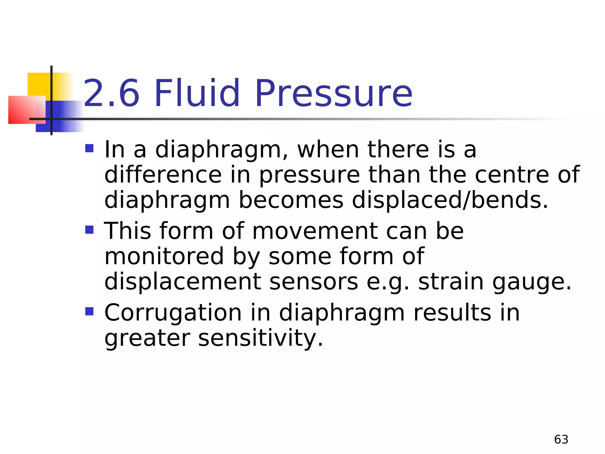 2.6 Fluid Pressure






In a diaphragm, when there is a
difference in pressure than the centre of
diaphragm becomes displaced/bends.
This form of movement can be
monitored by some form of
displacement sensors e.g. strain gauge.
Corrugation in diaphragm results in
greater sensitivity.

63

 