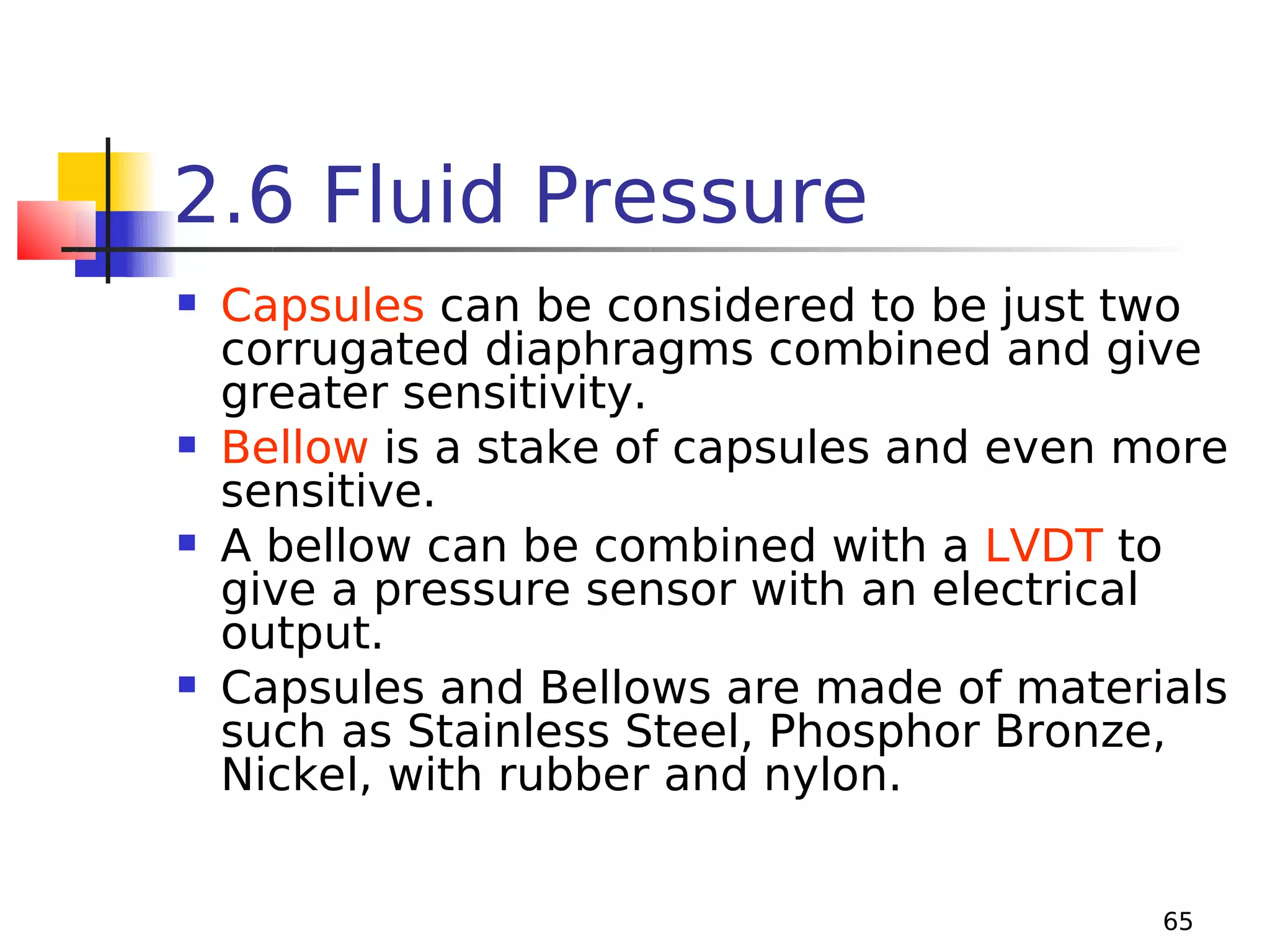 2.6 Fluid Pressure








Capsules can be considered to be just two
corrugated diaphragms combined and give
greater sensitivity.
Bellow is a stake of capsules and even more
sensitive.
A bellow can be combined with a LVDT to
give a pressure sensor with an electrical
output.
Capsules and Bellows are made of materials
such as Stainless Steel, Phosphor Bronze,
Nickel, with rubber and nylon.
65

 