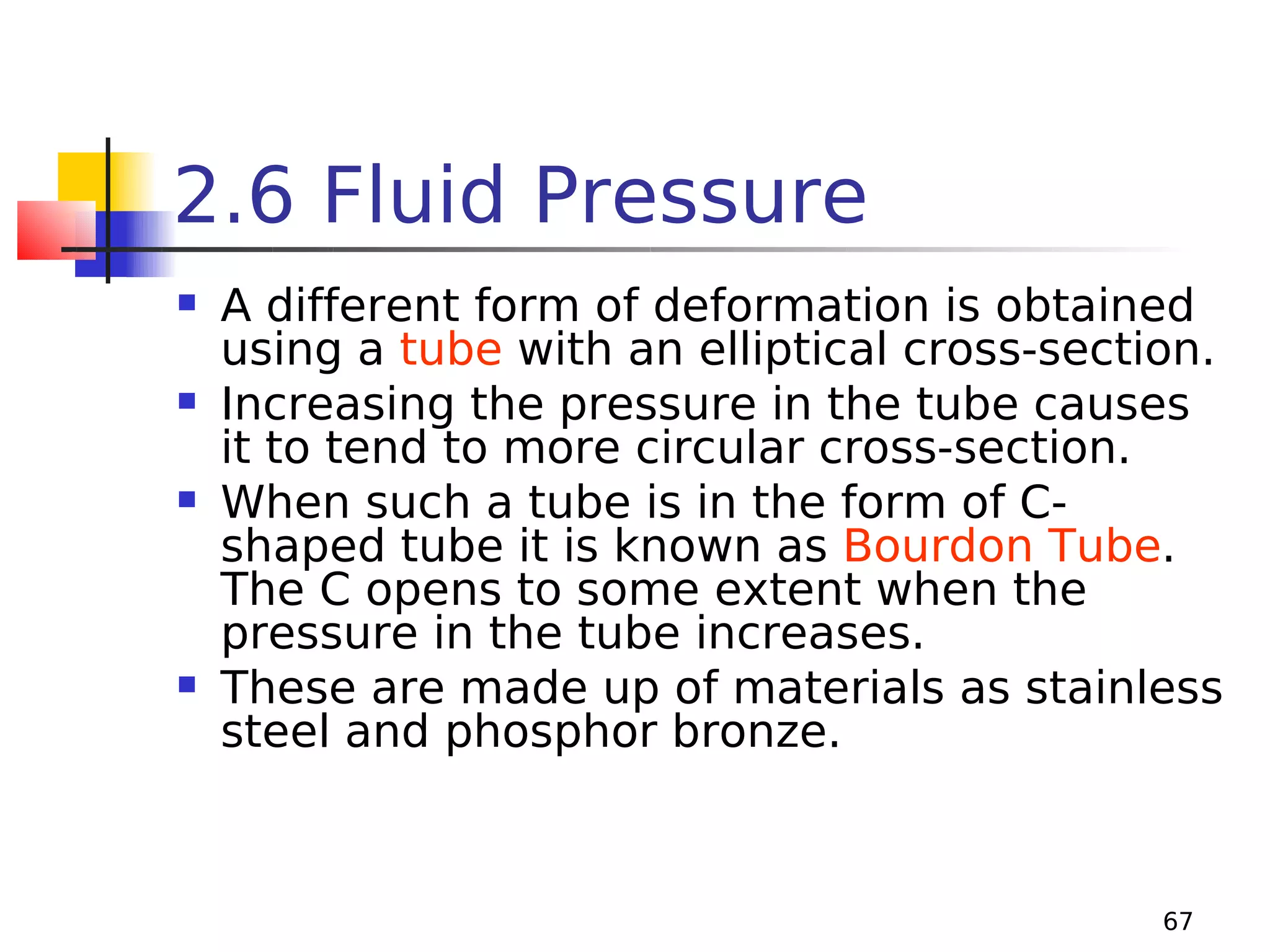 2.6 Fluid Pressure








A different form of deformation is obtained
using a tube with an elliptical cross-section.
Increasing the pressure in the tube causes
it to tend to more circular cross-section.
When such a tube is in the form of Cshaped tube it is known as Bourdon Tube.
The C opens to some extent when the
pressure in the tube increases.
These are made up of materials as stainless
steel and phosphor bronze.

67

 