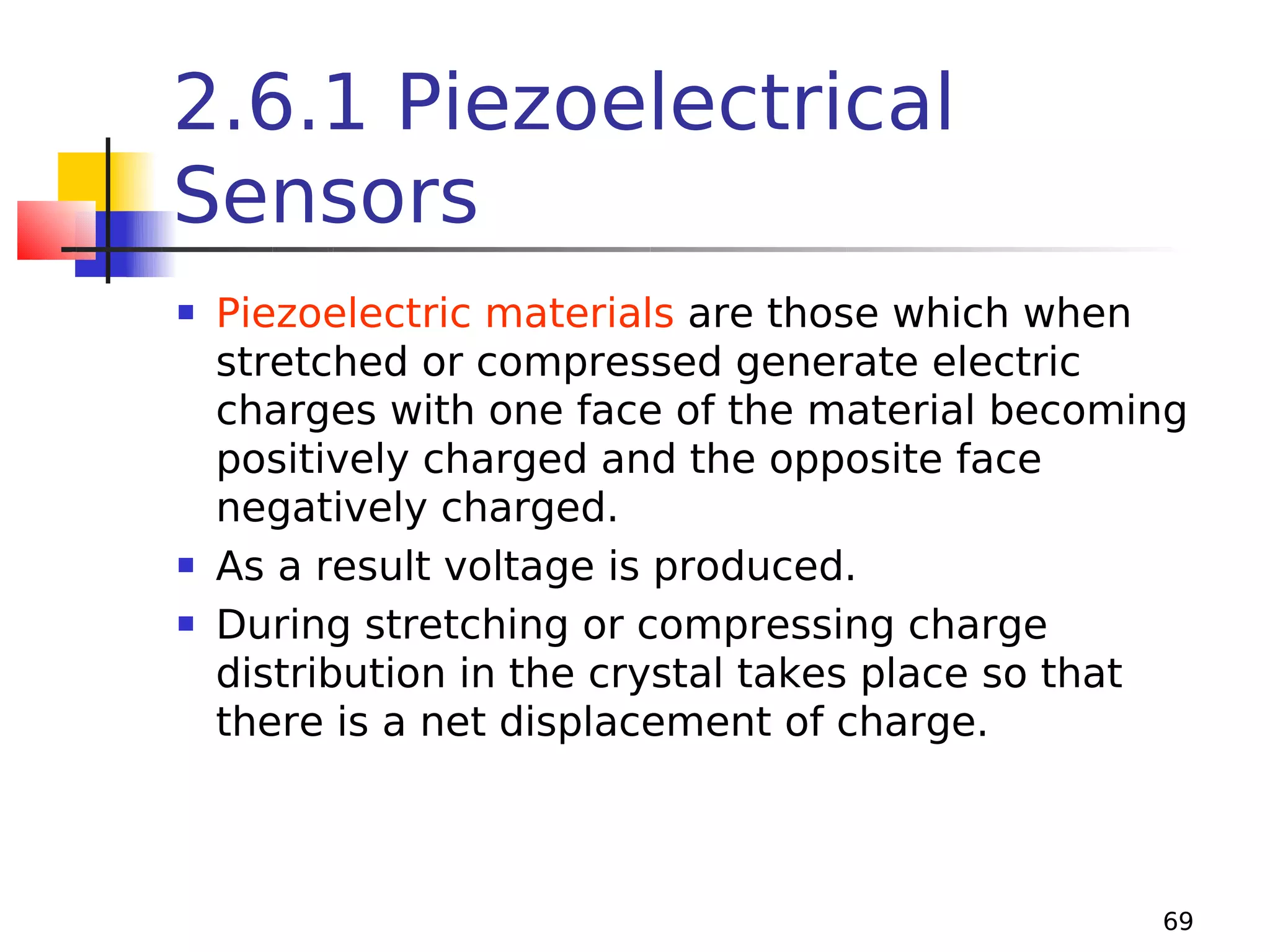 2.6.1 Piezoelectrical
Sensors





Piezoelectric materials are those which when
stretched or compressed generate electric
charges with one face of the material becoming
positively charged and the opposite face
negatively charged.
As a result voltage is produced.
During stretching or compressing charge
distribution in the crystal takes place so that
there is a net displacement of charge.

69

 