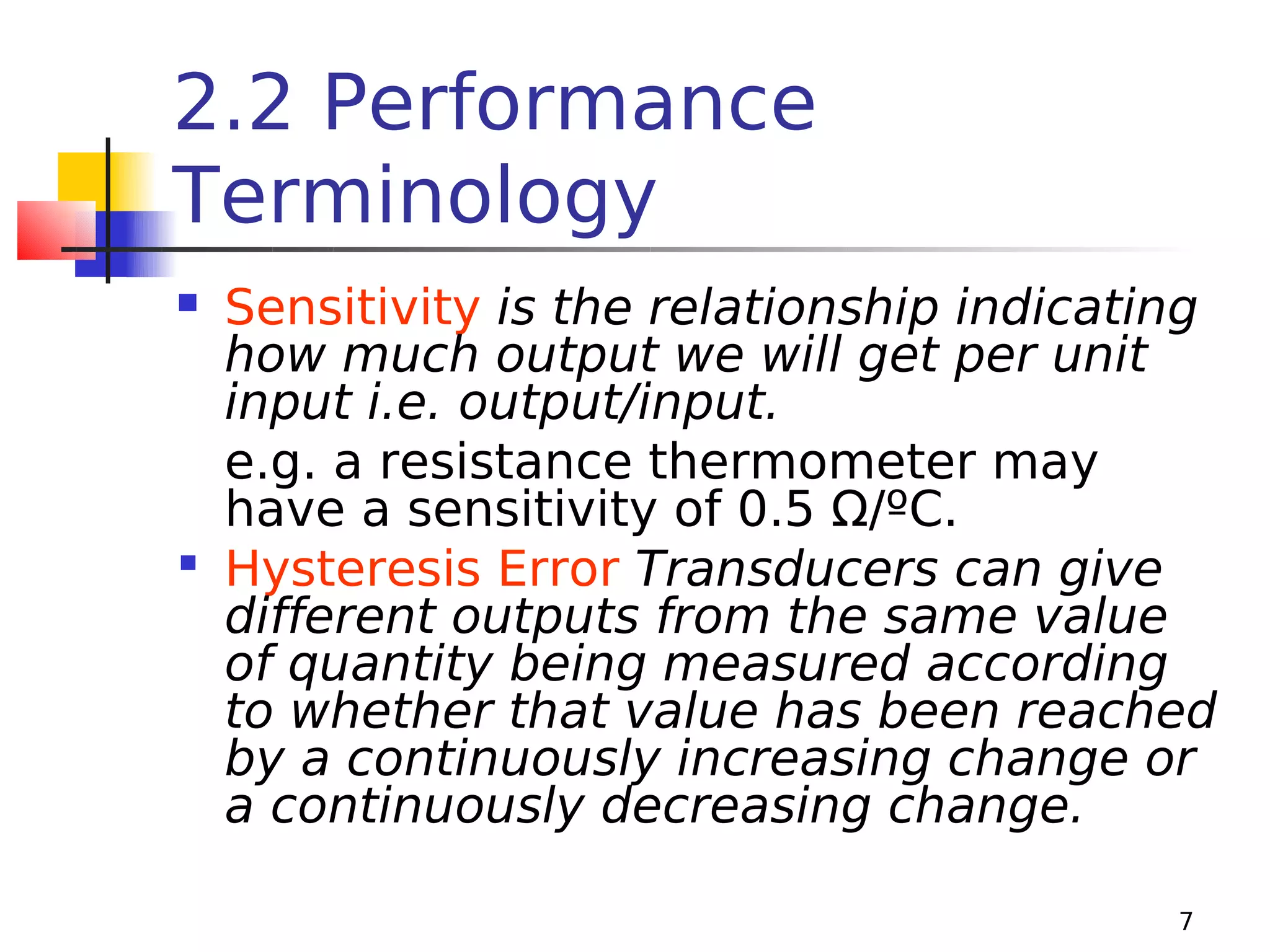 2.2 Performance
Terminology
Sensitivity is the relationship indicating
how much output we will get per unit
input i.e. output/input.
e.g. a resistance thermometer may
have a sensitivity of 0.5 Ω/ºC.
 Hysteresis Error Transducers can give
different outputs from the same value
of quantity being measured according
to whether that value has been reached
by a continuously increasing change or
a continuously decreasing change.


7

 