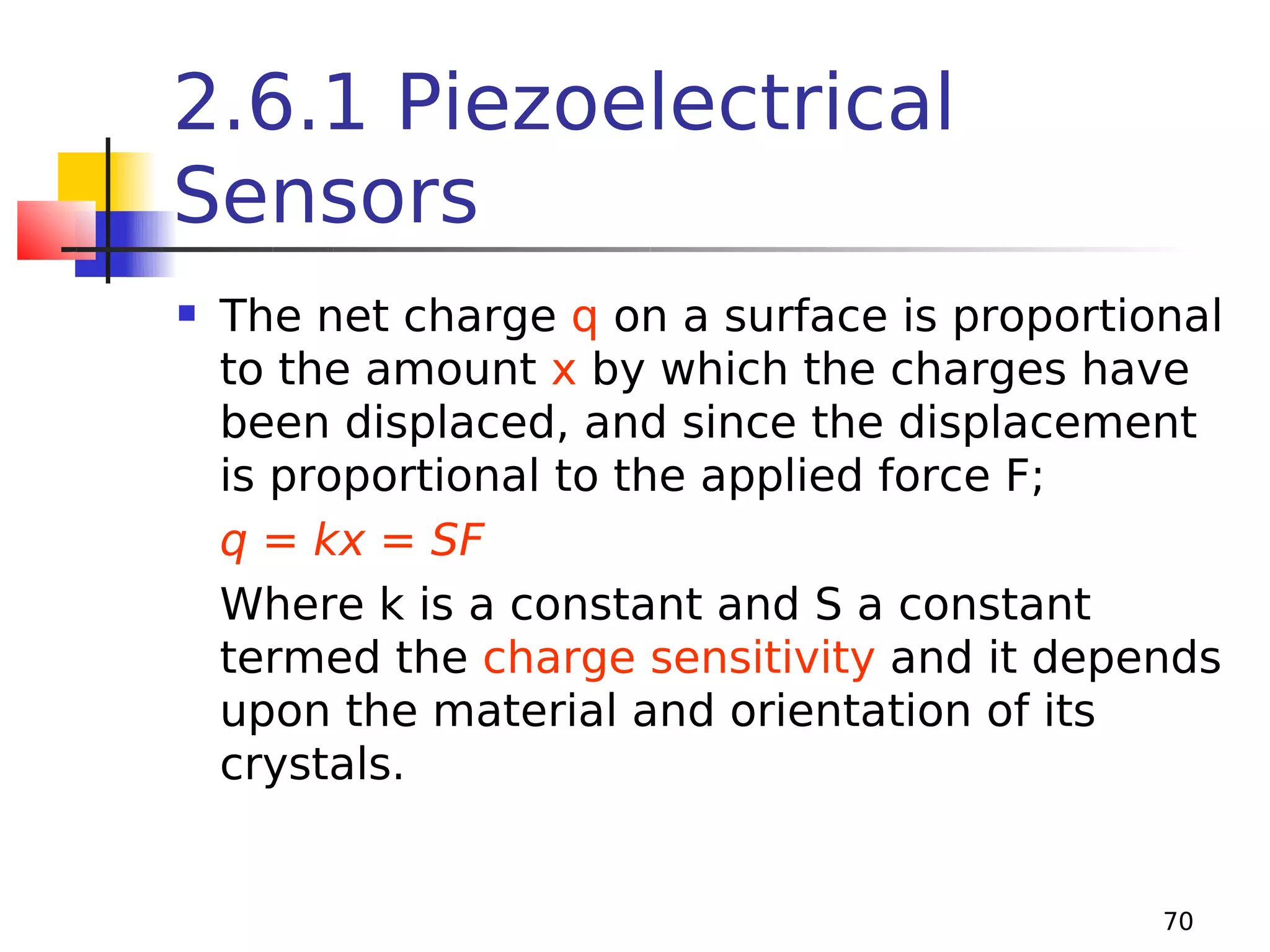 2.6.1 Piezoelectrical
Sensors


The net charge q on a surface is proportional
to the amount x by which the charges have
been displaced, and since the displacement
is proportional to the applied force F;
q = kx = SF
Where k is a constant and S a constant
termed the charge sensitivity and it depends
upon the material and orientation of its
crystals.

70

 