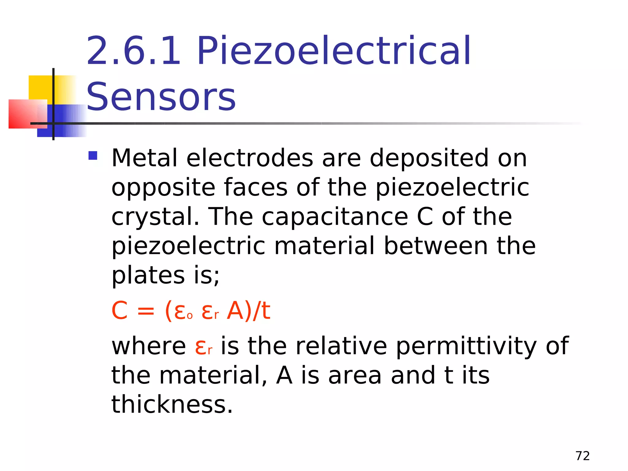 2.6.1 Piezoelectrical
Sensors


Metal electrodes are deposited on
opposite faces of the piezoelectric
crystal. The capacitance C of the
piezoelectric material between the
plates is;
C = (εo εr A)/t
where εr is the relative permittivity of
the material, A is area and t its
thickness.
72

 
