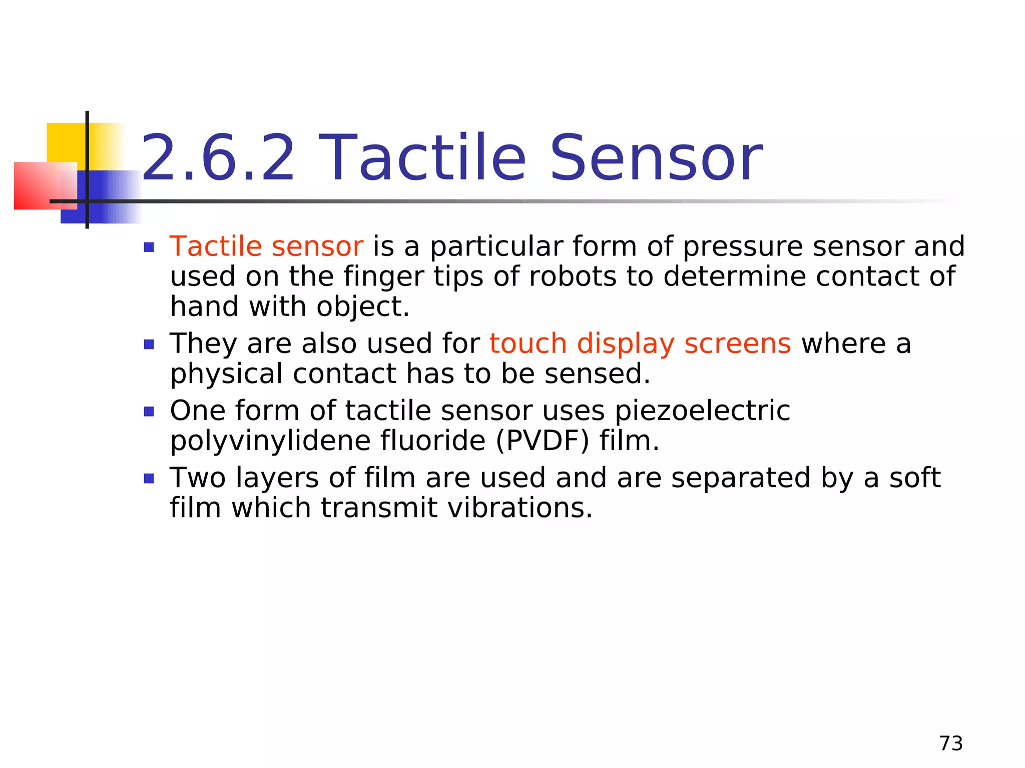 2.6.2 Tactile Sensor








Tactile sensor is a particular form of pressure sensor and
used on the finger tips of robots to determine contact of
hand with object.
They are also used for touch display screens where a
physical contact has to be sensed.
One form of tactile sensor uses piezoelectric
polyvinylidene fluoride (PVDF) film.
Two layers of film are used and are separated by a soft
film which transmit vibrations.

73

 