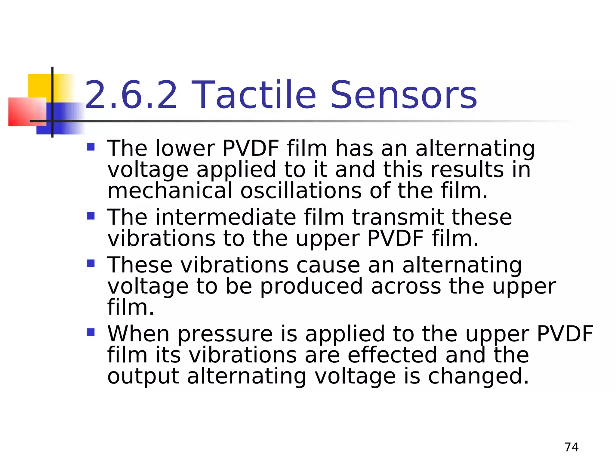 2.6.2 Tactile Sensors








The lower PVDF film has an alternating
voltage applied to it and this results in
mechanical oscillations of the film.
The intermediate film transmit these
vibrations to the upper PVDF film.
These vibrations cause an alternating
voltage to be produced across the upper
film.
When pressure is applied to the upper PVDF
film its vibrations are effected and the
output alternating voltage is changed.
74

 