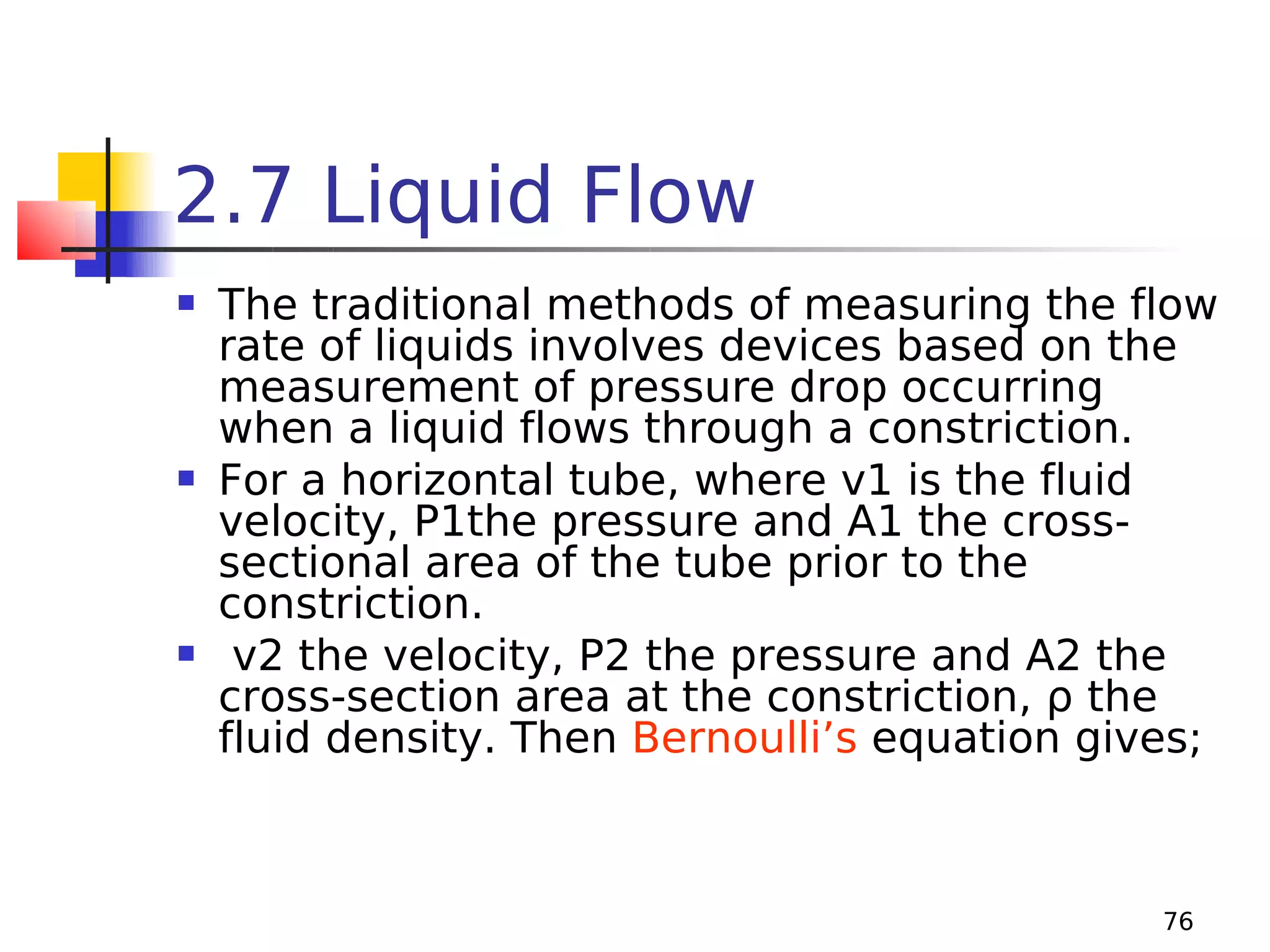 2.7 Liquid Flow






The traditional methods of measuring the flow
rate of liquids involves devices based on the
measurement of pressure drop occurring
when a liquid flows through a constriction.
For a horizontal tube, where v1 is the fluid
velocity, P1the pressure and A1 the crosssectional area of the tube prior to the
constriction.
v2 the velocity, P2 the pressure and A2 the
cross-section area at the constriction, ρ the
fluid density. Then Bernoulli’s equation gives;

76

 