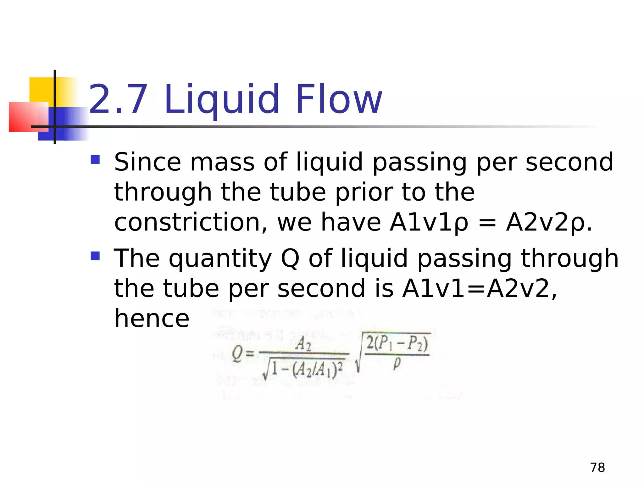 2.7 Liquid Flow




Since mass of liquid passing per second
through the tube prior to the
constriction, we have A1v1ρ = A2v2ρ.
The quantity Q of liquid passing through
the tube per second is A1v1=A2v2,
hence

78

 