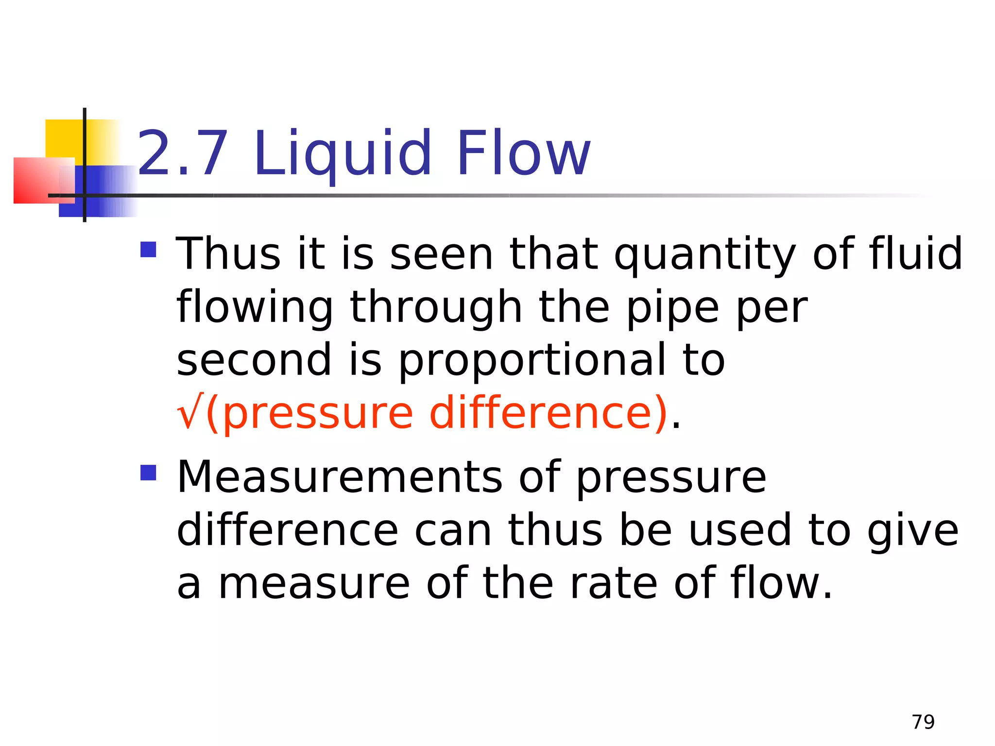 2.7 Liquid Flow




Thus it is seen that quantity of fluid
flowing through the pipe per
second is proportional to
√(pressure difference).
Measurements of pressure
difference can thus be used to give
a measure of the rate of flow.
79

 