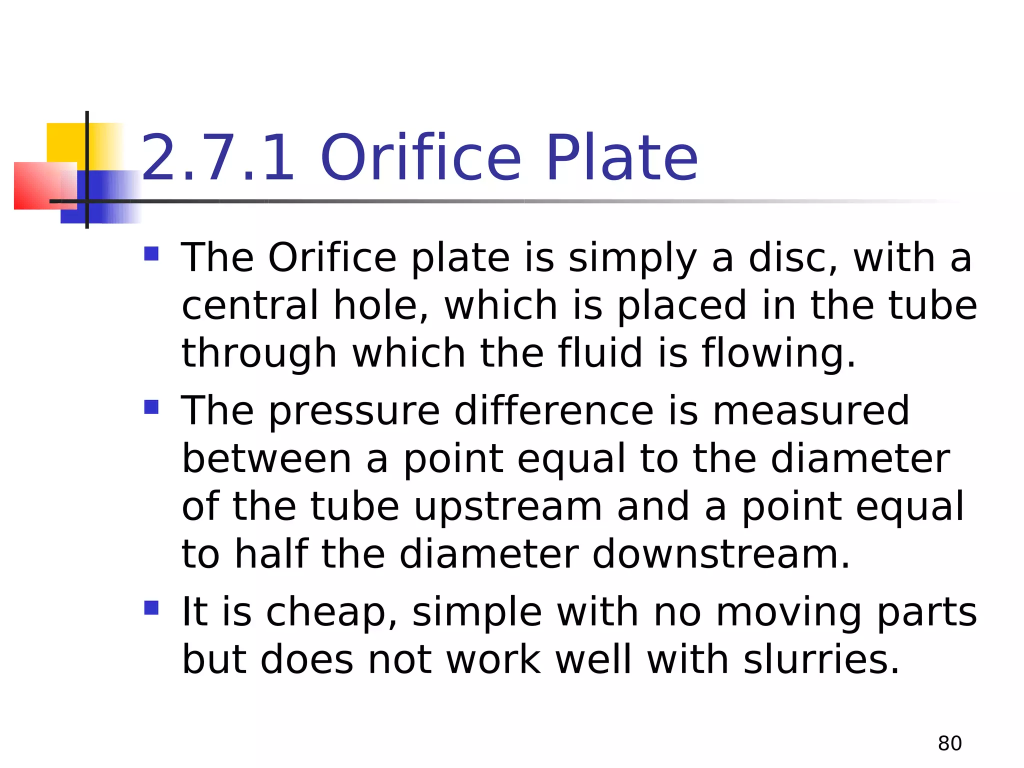 2.7.1 Orifice Plate






The Orifice plate is simply a disc, with a
central hole, which is placed in the tube
through which the fluid is flowing.
The pressure difference is measured
between a point equal to the diameter
of the tube upstream and a point equal
to half the diameter downstream.
It is cheap, simple with no moving parts
but does not work well with slurries.
80

 