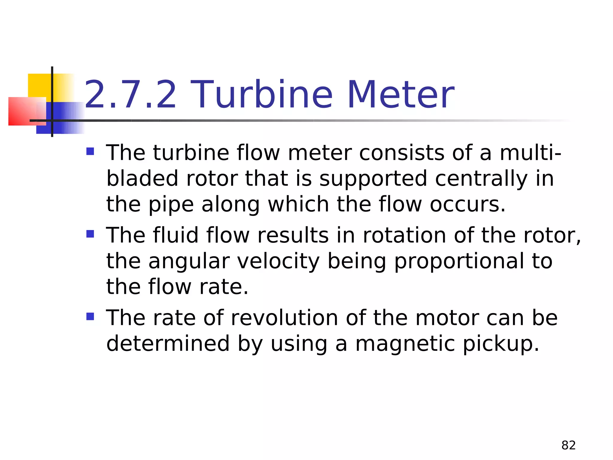 2.7.2 Turbine Meter






The turbine flow meter consists of a multibladed rotor that is supported centrally in
the pipe along which the flow occurs.
The fluid flow results in rotation of the rotor,
the angular velocity being proportional to
the flow rate.
The rate of revolution of the motor can be
determined by using a magnetic pickup.

82

 