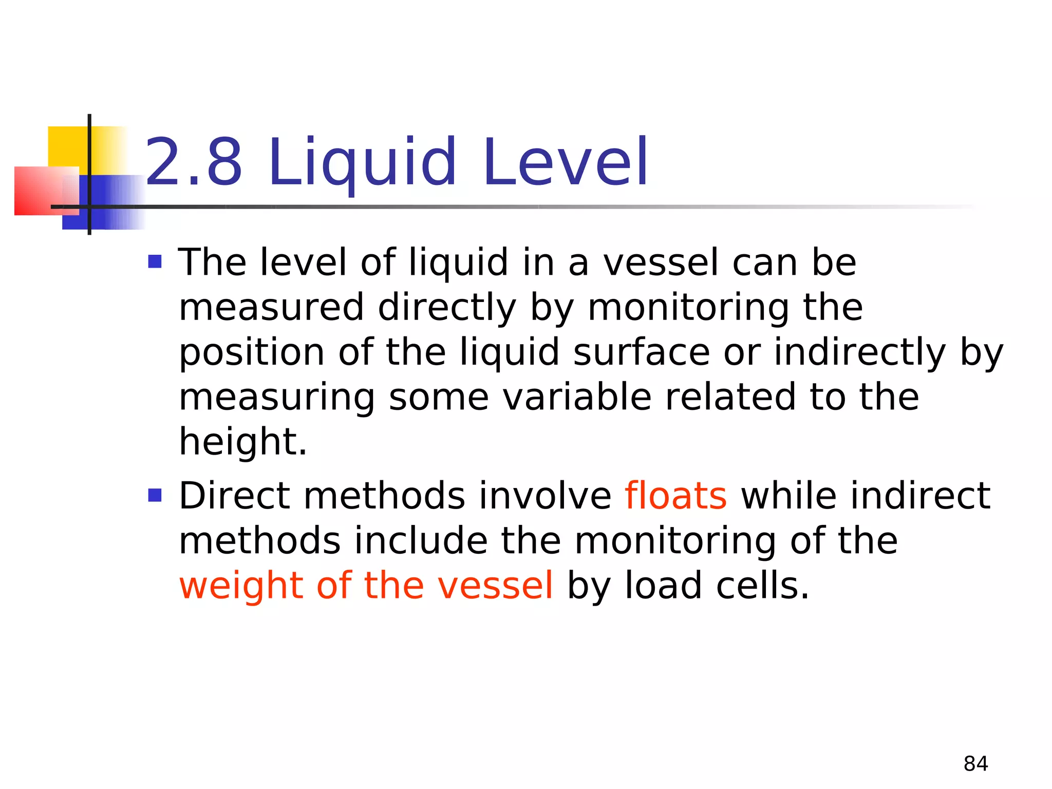 2.8 Liquid Level




The level of liquid in a vessel can be
measured directly by monitoring the
position of the liquid surface or indirectly by
measuring some variable related to the
height.
Direct methods involve floats while indirect
methods include the monitoring of the
weight of the vessel by load cells.

84

 