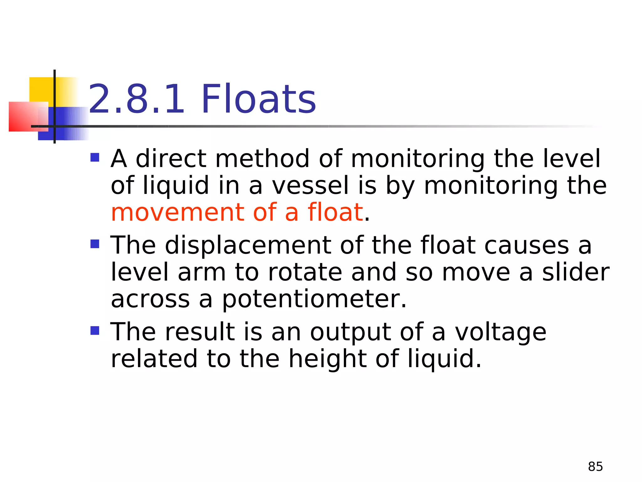 2.8.1 Floats






A direct method of monitoring the level
of liquid in a vessel is by monitoring the
movement of a float.
The displacement of the float causes a
level arm to rotate and so move a slider
across a potentiometer.
The result is an output of a voltage
related to the height of liquid.

85

 