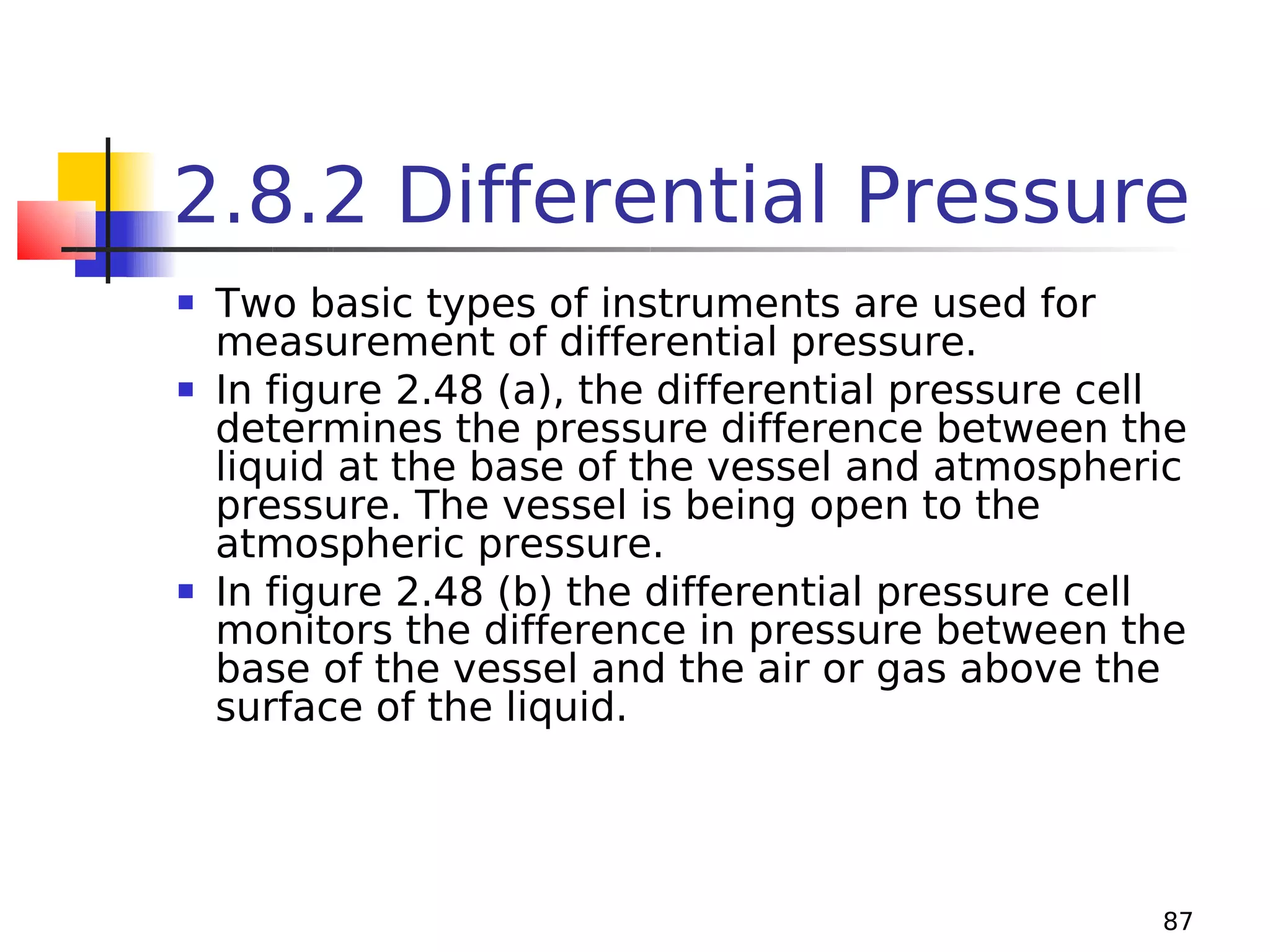 2.8.2 Differential Pressure






Two basic types of instruments are used for
measurement of differential pressure.
In figure 2.48 (a), the differential pressure cell
determines the pressure difference between the
liquid at the base of the vessel and atmospheric
pressure. The vessel is being open to the
atmospheric pressure.
In figure 2.48 (b) the differential pressure cell
monitors the difference in pressure between the
base of the vessel and the air or gas above the
surface of the liquid.

87

 
