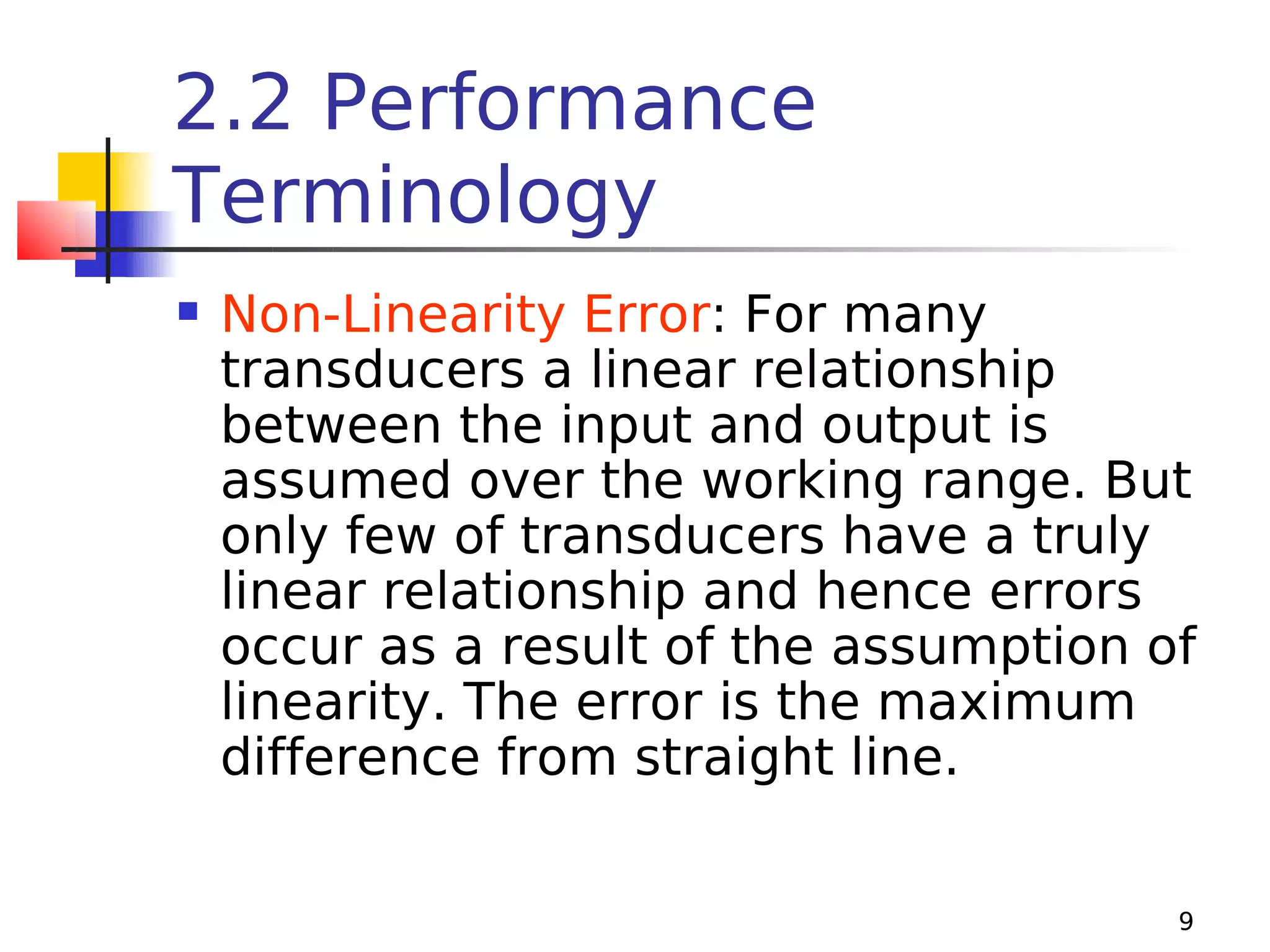 2.2 Performance
Terminology


Non-Linearity Error: For many
transducers a linear relationship
between the input and output is
assumed over the working range. But
only few of transducers have a truly
linear relationship and hence errors
occur as a result of the assumption of
linearity. The error is the maximum
difference from straight line.
9

 