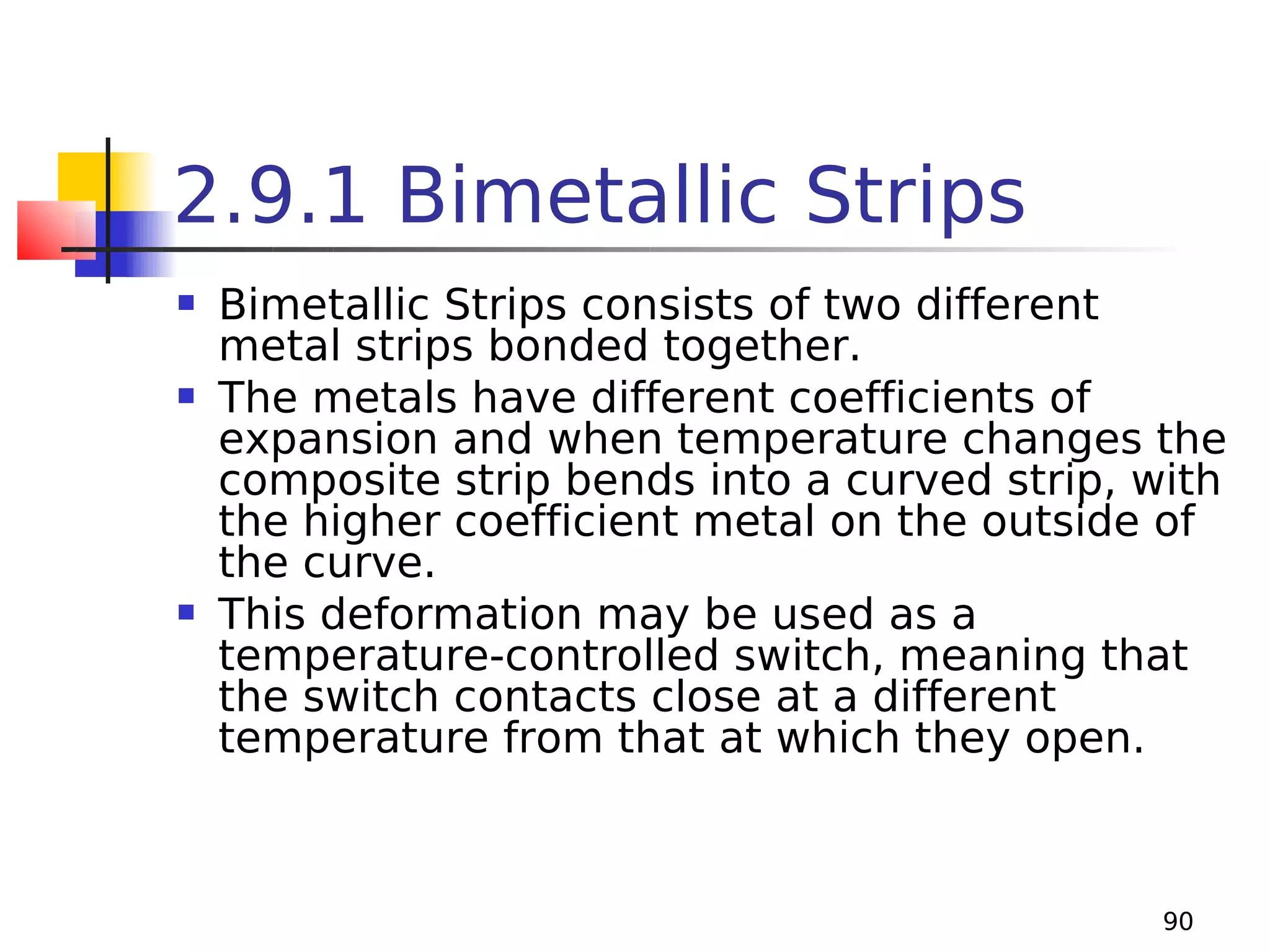 2.9.1 Bimetallic Strips






Bimetallic Strips consists of two different
metal strips bonded together.
The metals have different coefficients of
expansion and when temperature changes the
composite strip bends into a curved strip, with
the higher coefficient metal on the outside of
the curve.
This deformation may be used as a
temperature-controlled switch, meaning that
the switch contacts close at a different
temperature from that at which they open.

90

 