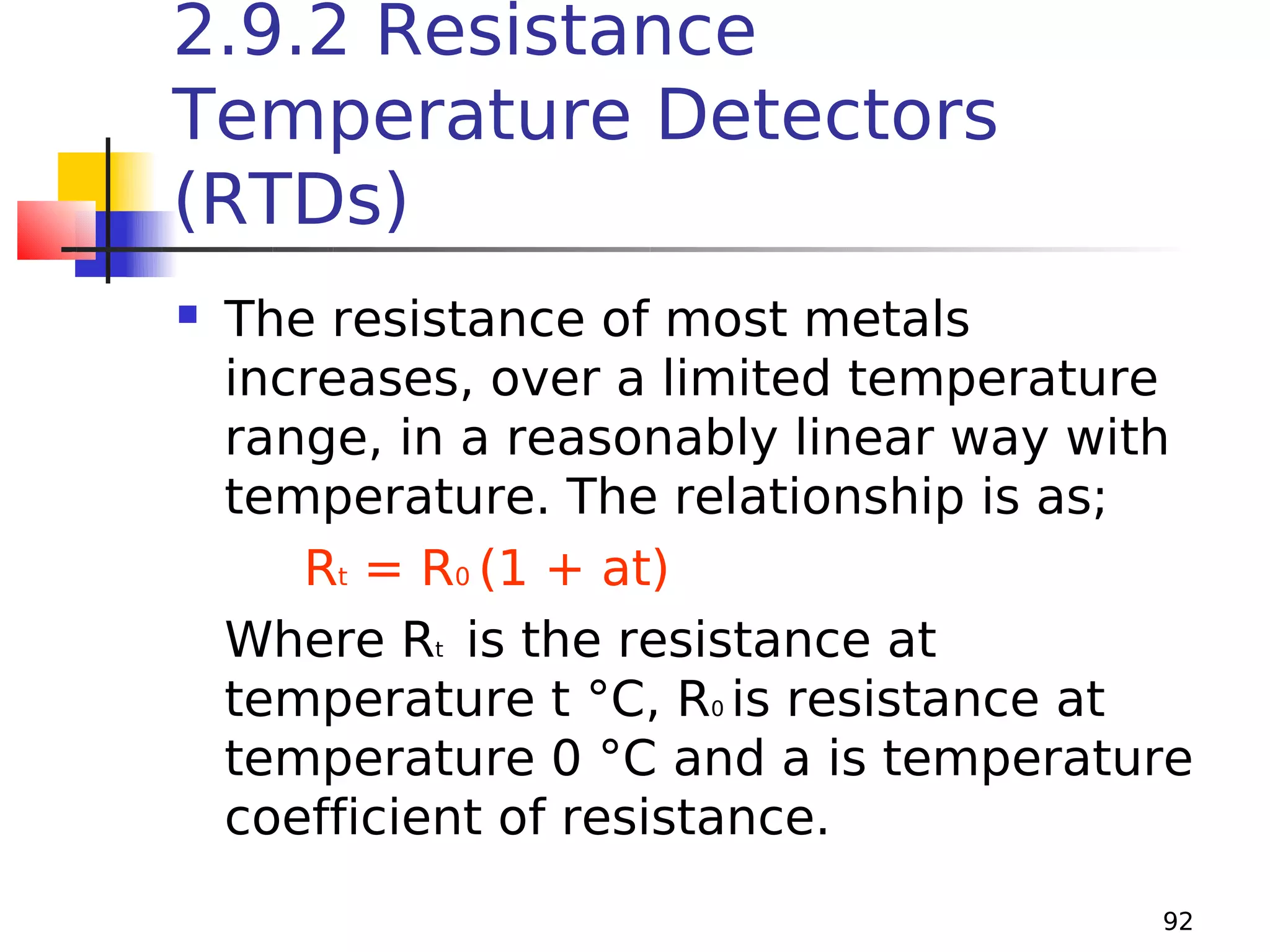 2.9.2 Resistance
Temperature Detectors
(RTDs)


The resistance of most metals
increases, over a limited temperature
range, in a reasonably linear way with
temperature. The relationship is as;
Rt = R0 (1 + at)
Where Rt is the resistance at
temperature t °C, R0 is resistance at
temperature 0 °C and a is temperature
coefficient of resistance.
92

 