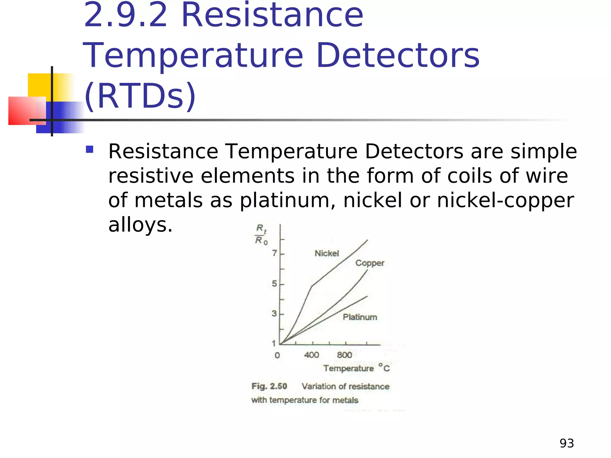 2.9.2 Resistance
Temperature Detectors
(RTDs)


Resistance Temperature Detectors are simple
resistive elements in the form of coils of wire
of metals as platinum, nickel or nickel-copper
alloys.

93

 