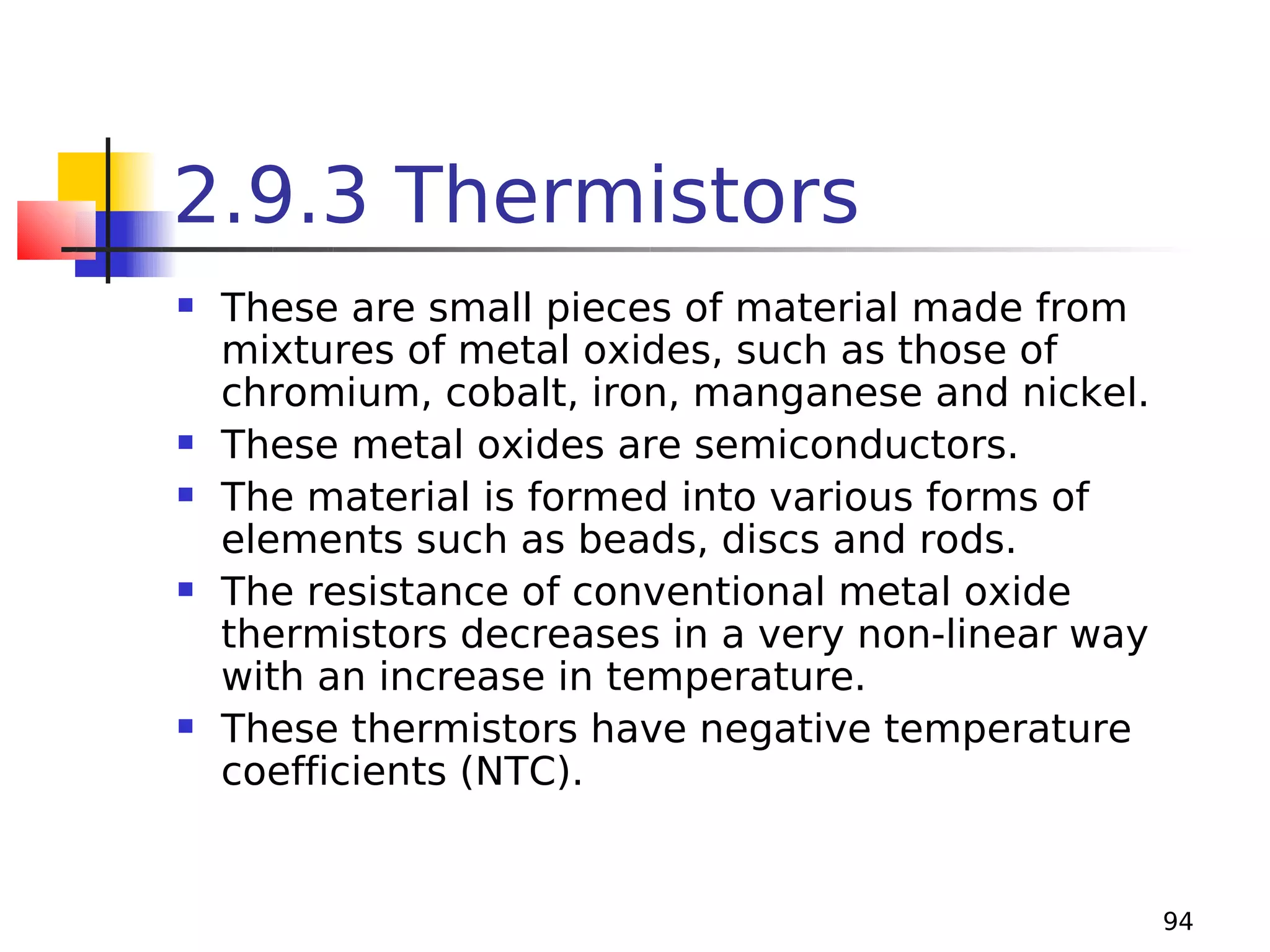 2.9.3 Thermistors









These are small pieces of material made from
mixtures of metal oxides, such as those of
chromium, cobalt, iron, manganese and nickel.
These metal oxides are semiconductors.
The material is formed into various forms of
elements such as beads, discs and rods.
The resistance of conventional metal oxide
thermistors decreases in a very non-linear way
with an increase in temperature.
These thermistors have negative temperature
coefficients (NTC).

94

 