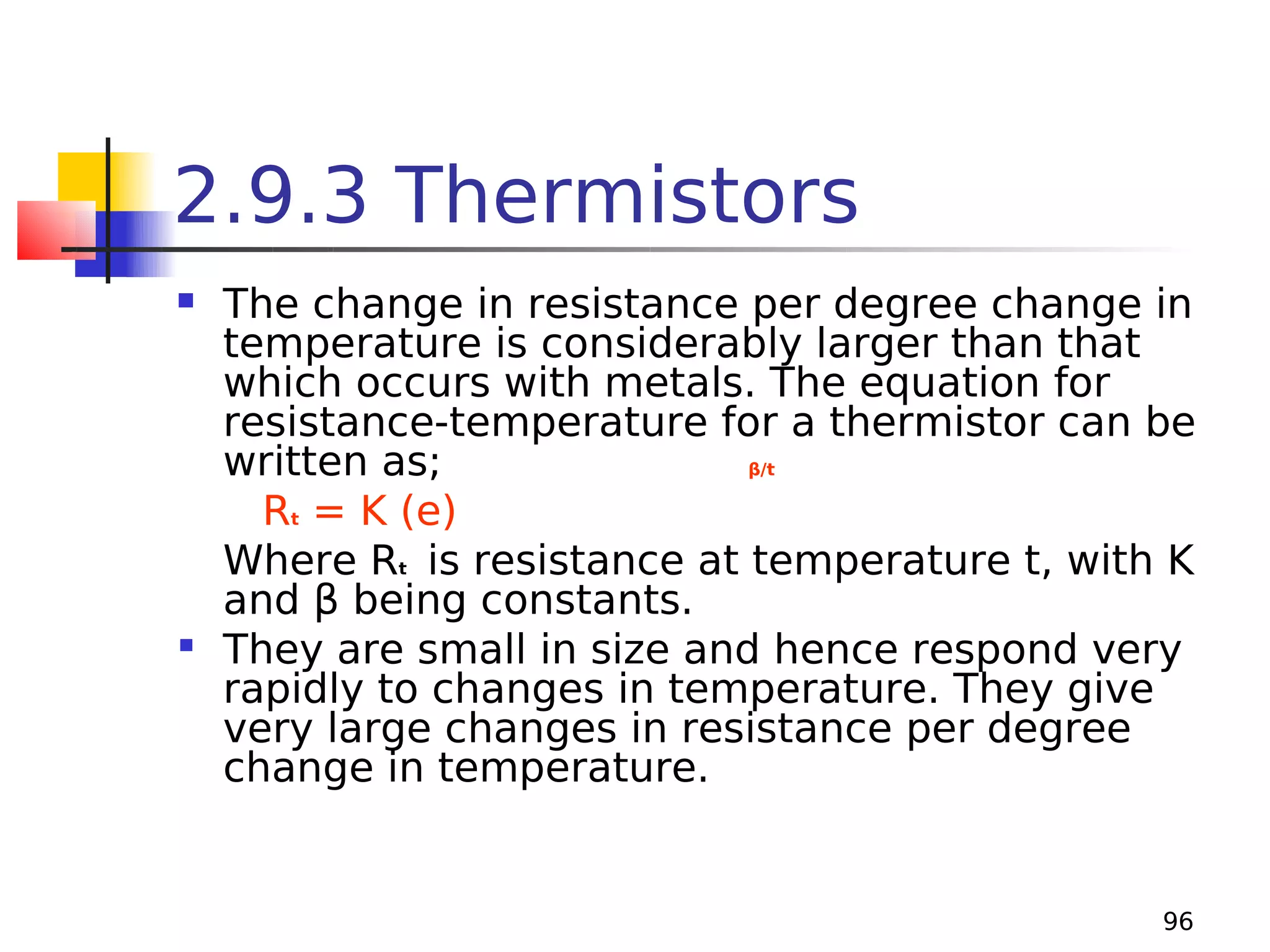 2.9.3 Thermistors
The change in resistance per degree change in
temperature is considerably larger than that
which occurs with metals. The equation for
resistance-temperature for a thermistor can be
written as;
β/t
Rt = K (e)
Where Rt is resistance at temperature t, with K
and β being constants.
 They are small in size and hence respond very
rapidly to changes in temperature. They give
very large changes in resistance per degree
change in temperature.


96

 