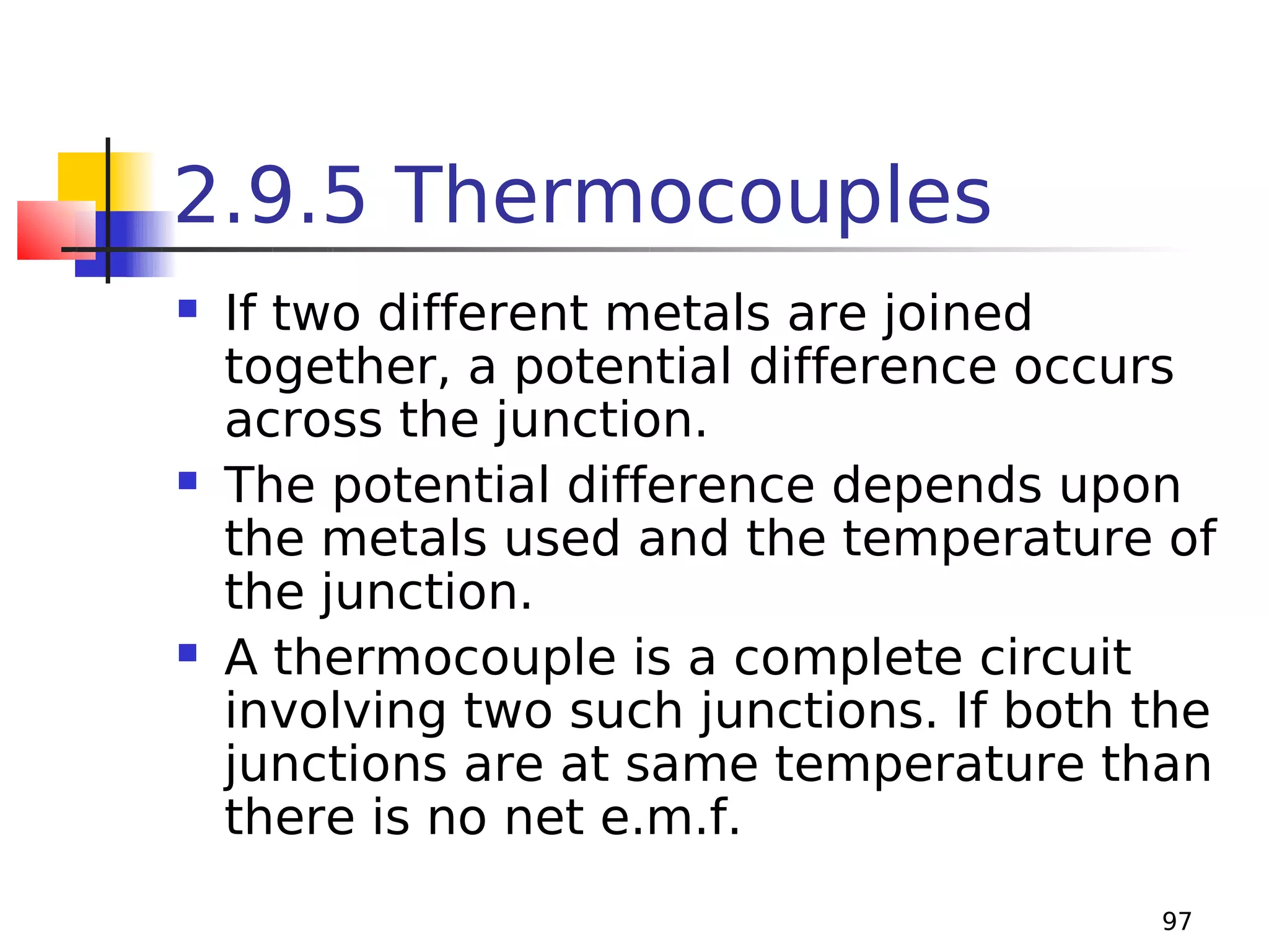 2.9.5 Thermocouples






If two different metals are joined
together, a potential difference occurs
across the junction.
The potential difference depends upon
the metals used and the temperature of
the junction.
A thermocouple is a complete circuit
involving two such junctions. If both the
junctions are at same temperature than
there is no net e.m.f.
97

 