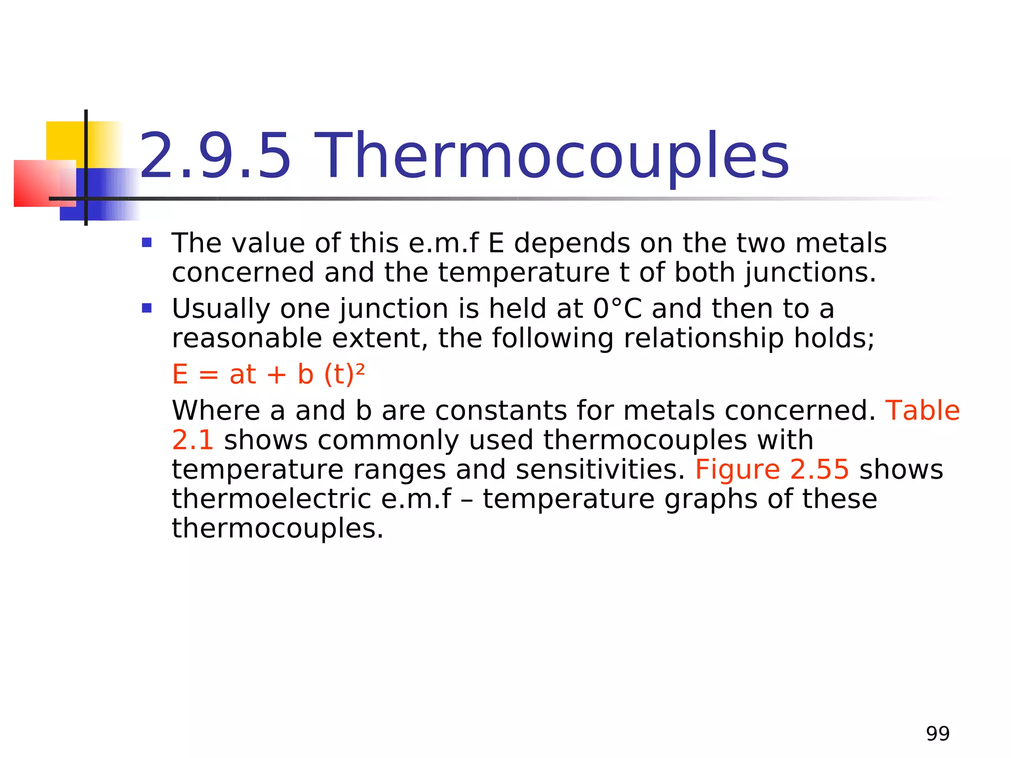 2.9.5 Thermocouples




The value of this e.m.f E depends on the two metals
concerned and the temperature t of both junctions.
Usually one junction is held at 0°C and then to a
reasonable extent, the following relationship holds;
E = at + b (t)²
Where a and b are constants for metals concerned. Table
2.1 shows commonly used thermocouples with
temperature ranges and sensitivities. Figure 2.55 shows
thermoelectric e.m.f – temperature graphs of these
thermocouples.

99

 