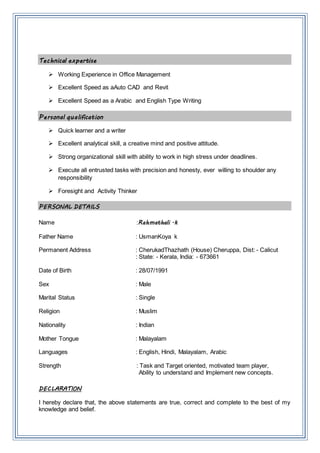 Technical expertise
 Working Experience in Office Management
 Excellent Speed as aAuto CAD and Revit
 Excellent Speed as a Arabic and English Type Writing
Personal qualification
 Quick learner and a writer
 Excellent analytical skill, a creative mind and positive attitude.
 Strong organizational skill with ability to work in high stress under deadlines.
 Execute all entrusted tasks with precision and honesty, ever willing to shoulder any
responsibility
 Foresight and Activity Thinker
PERSONAL DETAILS
Name :Rahmathali .k
Father Name : UsmanKoya k
Permanent Address : CherukadThazhath (House) Cheruppa, Dist: - Calicut
: State: - Kerala, India: - 673661
Date of Birth : 28/07/1991
Sex : Male
Marital Status : Single
Religion : Muslim
Nationality : Indian
Mother Tongue : Malayalam
Languages : English, Hindi, Malayalam, Arabic
Strength : Task and Target oriented, motivated team player,
Ability to understand and Implement new concepts.
DECLARATION
I hereby declare that, the above statements are true, correct and complete to the best of my
knowledge and belief.
 