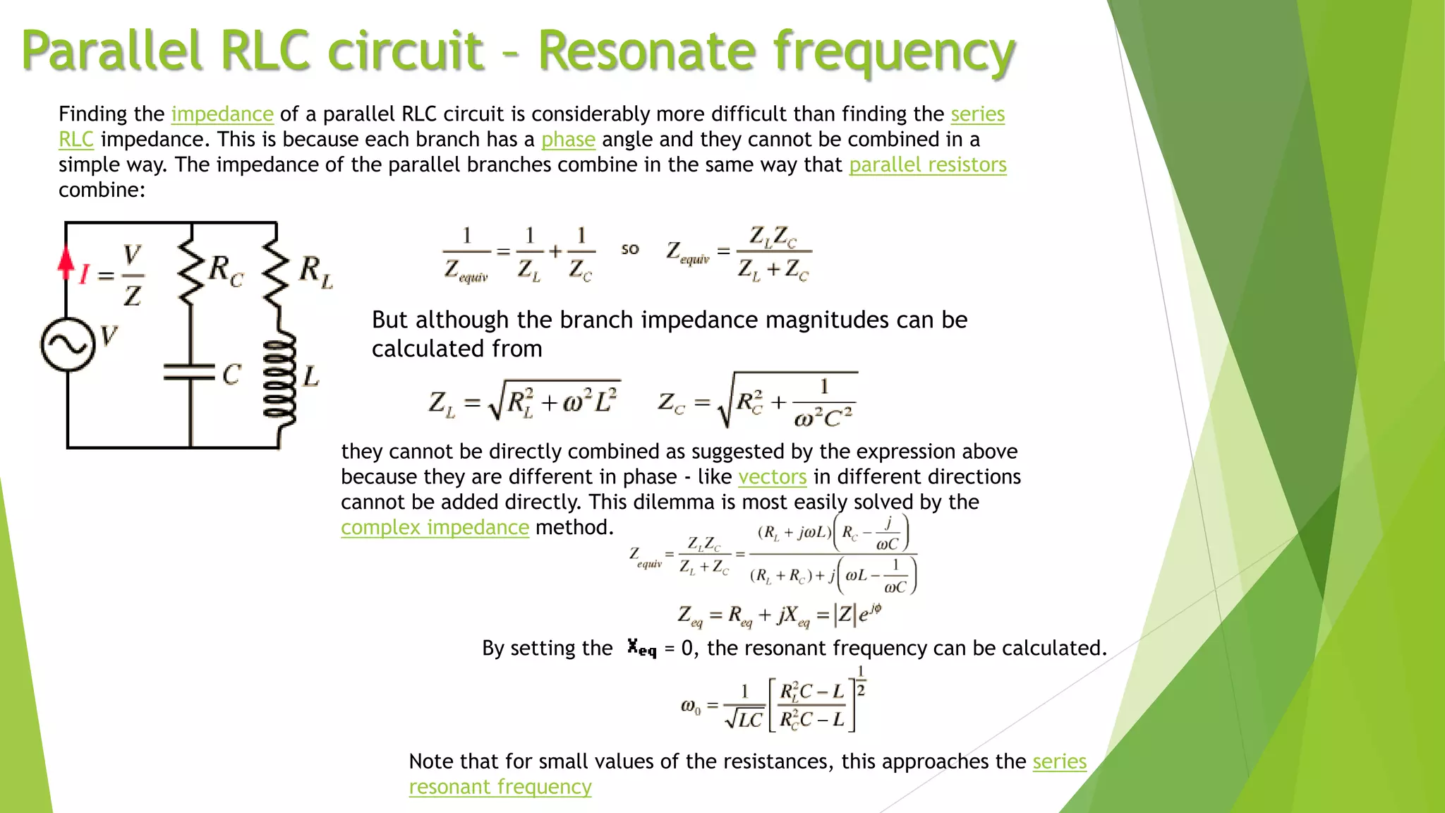 Parallel RLC circuit – Resonate frequency
Finding the impedance of a parallel RLC circuit is considerably more difficult than finding the series
RLC impedance. This is because each branch has a phase angle and they cannot be combined in a
simple way. The impedance of the parallel branches combine in the same way that parallel resistors
combine:
But although the branch impedance magnitudes can be
calculated from
they cannot be directly combined as suggested by the expression above
because they are different in phase - like vectors in different directions
cannot be added directly. This dilemma is most easily solved by the
complex impedance method.
By setting the = 0, the resonant frequency can be calculated.
Note that for small values of the resistances, this approaches the series
resonant frequency
 