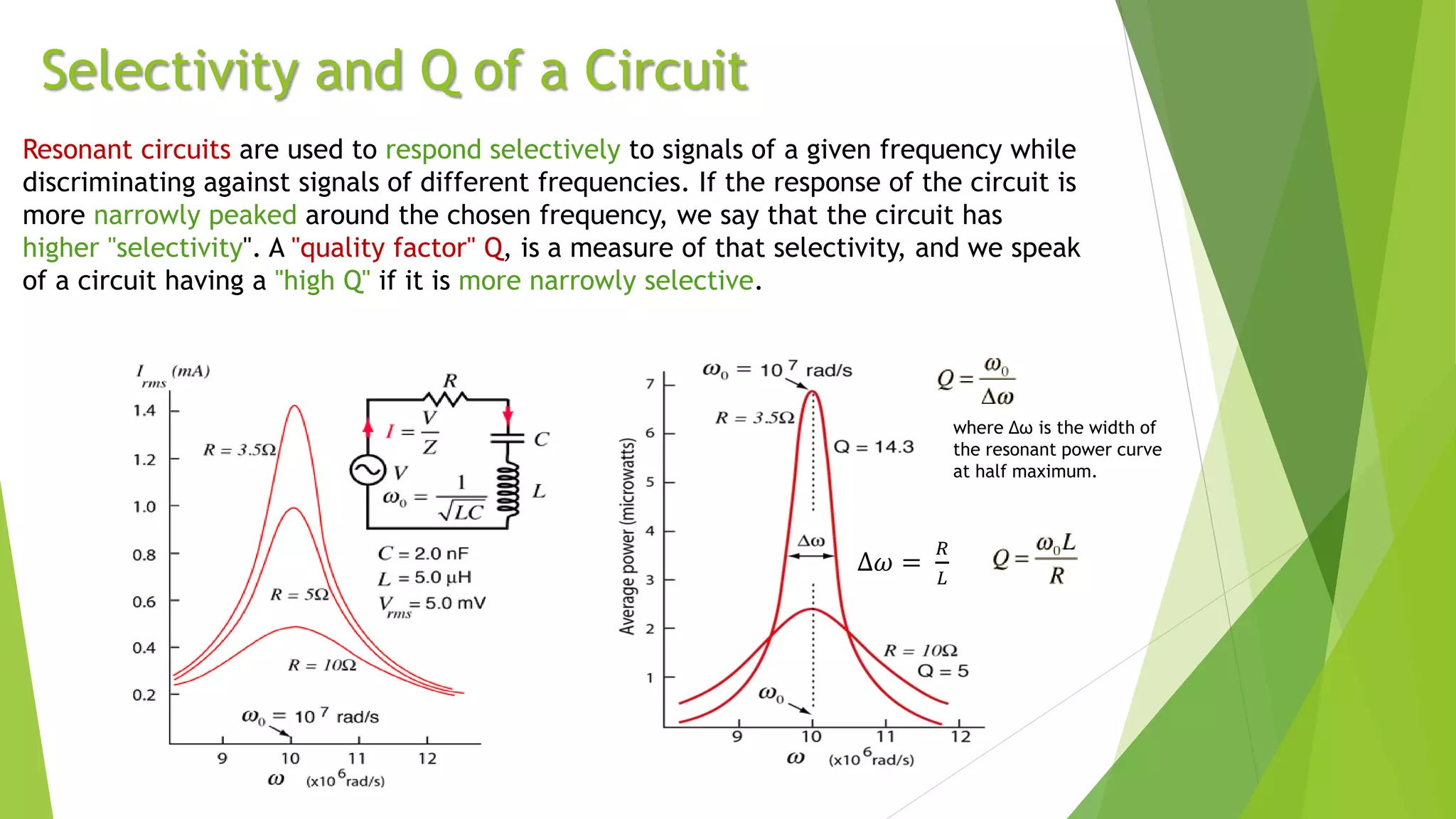 Selectivity and Q of a Circuit
Resonant circuits are used to respond selectively to signals of a given frequency while
discriminating against signals of different frequencies. If the response of the circuit is
more narrowly peaked around the chosen frequency, we say that the circuit has
higher "selectivity". A "quality factor" Q, is a measure of that selectivity, and we speak
of a circuit having a "high Q" if it is more narrowly selective.
Δ𝜔 =
𝑅
𝐿
where Δω is the width of
the resonant power curve
at half maximum.
 