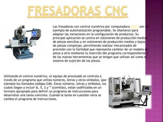 Utilizando el control numérico, el equipo de procesado se controla a
través de un programa que utiliza números, letras y otros símbolos, (por
ejemplo los llamados códigos GM). Estos números, letras y símbolos, los
cuales llegan a incluir &, %, $ y ” (comillas), están codificados en un
formato apropiado para definir un programa de instrucciones para
desarrollar una tarea concreta. Cuando la tarea en cuestión varía se
cambia el programa de instrucciones.
Las fresadoras con control numérico por computadora (CNC) son un
ejemplo de automatización programable. Se diseñaron para
adaptar las variaciones en la configuración de productos. Su
principal aplicación se centra en volúmenes de producción medios
de piezas sencillas y en volúmenes de producción medios y bajos
de piezas complejas, permitiendo realizar mecanizados de
precisión con la facilidad que representa cambiar de un modelo de
pieza a otra mediante la inserción del programa correspondiente y
de las nuevas herramientas que se tengan que utilizar así como el
sistema de sujeción de las piezas.
 