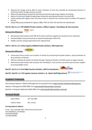 2
• Reduced the storage area by 30% for space utilization of some key assembly by introducing inventory on
wheel and vendor manage inventory concept
• Reduce the gap between production planning and actual through proper logistics forecasting
• Reduce the premium freight through proper production planning and forecast in line with KAT
• Closely worked with logistics team and value stream to optimize the inventory levels to achieve ITR target of
the site
• Deploy M&L group standards for logistics, QR6s, TPM, 5S, FIFO, VCS and drive the subordinates
Oct’10 –Dec’11 with TNT (INIDA) Private Limited as Officer Implant –Tata Motors & Tata Cummins
Noteworthy Milestone:
• Maintained cordial relations with TML & TCL buyers and their suppliers for movement of air shipments
• Achieved highest revenue branch by air shipments booking for TML & TCL
• Delight customer and got appreciation from regional head
Feb’11 –Oct’11 with Linfox Logistics (INIDA) Private Limited as MIS Supervisor
Noteworthy Milestone:
• Consecutives three months zero accident of vehicles by monitoring the Speed violation, rapid acceleration &
de acceleration of Vehicles
• Effective utilization & rotation of vehicles through Tracking of vehicles in the GPS system at regular intervals
• Maintained cordial relation with customer like Tata Motors, Tata Cummins and Jamna Auto and their supplier
by proving delight service
Nov’07 –Jan’11 with First Flight Couriers Limited as MIS Co-Coordinator
Nov’05 –Nov’07 with TVS Logistics Services Limited as Sr. Admin Staff (Operations)
Academic Credentials
Post Graduate Diploma in Material Management Pursuing (2017) from Indian Institute of Material Management
Diploma in Management (DIM) 2009, from Indira Gandhi National Open University
Bachelor in Computer Application (BCA) 2006, from Indira Gandhi National Open University
Personal Details
Date of Birth : 26th
July 1983
Fathers’ Name : Mr. J K Paul
Correspondences Address
H. No – 221, Sarjamda, Near TECLO Community Center
East Singhbhum, Jamshedpur
Jharkhand 831002
+91 9031303069
 