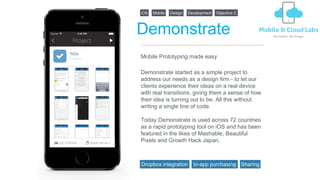 Demonstrate
Demonstrate started as a simple project to
address our needs as a design firm - to let our
clients experience their ideas on a real device
with real transitions, giving them a sense of how
their idea is turning out to be. All this without
writing a single line of code.
Today Demonstrate is used across 72 countries
as a rapid prototyping tool on iOS and has been
featured in the likes of Mashable, Beautiful
Pixels and Growth Hack Japan.
Mobile Prototyping made easy
iOS Mobile Design Development Objective C
Dropbox integration SharingIn-app purchasing
 