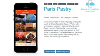 Paris Pastry
Discover over 350 of the best pastry, chocolate,
candy and hot chocolate shops in Paris, with
reviews and photos by pastry chef and author
David Lebovitz. We had the opportunity to
redesign the existing app, add a dash of iOS7,
throw in some flavoured workflows and garnish it
with a brand new theme. Paris Pastry will be
served hot in the AppStore soon.
Sweet Tooth? Paris? We have you covered.
iOS Design DevelopmentMobile Objective C Parse
Geo locations Media integration
 