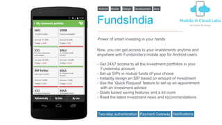 FundsIndia
Now, you can get access to your investments anytime and
anywhere with FundsIndia’s mobile app for Android users.
- Get 24X7 access to all the investment portfolios in your
FundsIndia account
- Set up SIPs in mutual funds of your choice
- Instantly design an SIP based on amount of investment
- Use the ‘Quick Request’ feature to set up an appointment
with an investment advisor
- Goals based saving features and a lot more
- Read the latest investment news and recommendations
Power of smart investing in your hands
Android Design DevelopmentMobile Java
Two-step authentication Payment Gateway Notifications
 