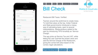 Bill Check
Taxmen around the world love to create mess.
To hold their place at the top, Indian Federal
and State governments introduced a messy
way of calculating taxes, open to several
interpretations. Restauranteurs added to the
pain by introducing TIPS forcefully as ‘Service
Charge’.
Restaurant Bill Taxes. Verified.
iOS Android Design DevelopmentMobile
The app picks up Service Tax and VAT, while
letting the user override the picked value and
add the Service Charge of the Restaurant,
giving the correct bill value based on the
correct, legal calculations.
Objective C
Rapid Development Arithmetic Taxes
 