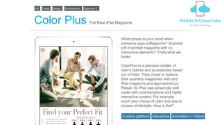 iOS
Color Plus
What comes to your mind when
someone says e-Magazine? Scanned
pdf of printed magazine with no
interactive elements? Thats what we
broke.
ColorPlus is a premium retailer of
men’s clothes and accessories based
out of India. They chose to replace
their quarterly magazines with and
iPad magazine and approached us.
Result: An iPad app amazingly well
made with cool transitions and highly
interactive content. For example,
touch your choice of color and size to
choose shirts/style. How is that?
The Real iPad Magazine
Tablet Design Development Objective C
Custom platform Interactive Animation + Videos
 