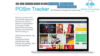 POSm Tracker
How do you know if the
promotional material you
have put out ends up
where it is supposed to?
Encourage on-field
personnel to send back
pictures, and incentivise
them for doing so.
Collect those pictures, tag
them for
brand/product/PoS
material type, Rate,
Review and publicise. All in
a single application.
PoS Material management made easy
Web Design Development HTML/CSS JS Python Geo locations Media integration
Enterprise Authentication
 