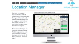 Location Manager
Planning the route to
traverse for the on-field
personnel one has deployed
throughout the world and
tracking their whereabouts
at any given point in time
was made possible for a
distribution conglomerate
based out of Nigeria.
This optimised not just the
distance traversed by the
field force personnel, but
also put better control of
their path in the hands of
the supervisors. Power to
them.
Optimize your on field sales force
Web Design Development HTML/CSS JS Python Geo locations Enterprise Authentication
 