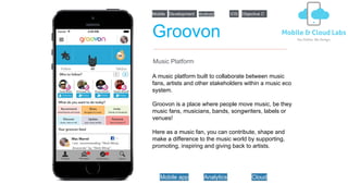 Groovon
A music platform built to collaborate between music
fans, artists and other stakeholders within a music eco
system.
Groovon is a place where people move music, be they
music fans, musicians, bands, songwriters, labels or
venues!
Here as a music fan, you can contribute, shape and
make a difference to the music world by supporting,
promoting, inspiring and giving back to artists.
Music Platform
iOSDevelopmentMobile Objective C
Mobile app Analytics Cloud
Android
 