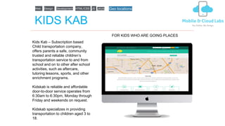 KIDS KAB
Kids Kab – Subscription based
Child transportation company,
offers parents a safe, community
trusted and reliable children’s
transportation service to and from
school and on to other after school
activities, such as aftercare,
tutoring lessons, sports, and other
enrichment programs.
Kidskab is reliable and affordable
door-to-door service operates from
6:30am to 6:30pm, Monday through
Friday and weekends on request.
Kidskab specializes in providing
transportation to children aged 3 to
18.
FOR KIDS WHO ARE GOING PLACES
Web Design Development HTML/CSS JS JAVA Geo locations
 