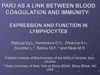 PAR3 AS A LINK BETWEEN BLOODPAR3 AS A LINK BETWEEN BLOOD
COAGULATION AND IMMUNITY:COAGULATION AND IMMUNITY:
EXPRESSION AND FUNCTION INEXPRESSION AND FUNCTION IN
LYMPHOCYTESLYMPHOCYTES
Petrova Yu.I.,Petrova Yu.I., Kameneva O.V., Zhukova A.I.,Kameneva O.V., Zhukova A.I.,
Scudder L.*, Bahou W.F. * and Skok M.V.Scudder L.*, Bahou W.F. * and Skok M.V.
Palladin Institute of Biochemistry of the NAS of Ukraine, Kyiv,Palladin Institute of Biochemistry of the NAS of Ukraine, Kyiv,
UkraineUkraine
* State University of New York at Stony Brook, Stony Brook, NY,* State University of New York at Stony Brook, Stony Brook, NY,
USAUSA
 
