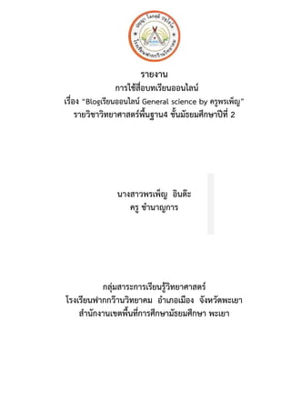 รายงาน
การใช้สื่อบทเรียนออนไลน์
เรื่อง “Blogเรียนออนไลน์ General science by ครูพรเพ็ญ”
รายวิชาวิทยาศาสตร์พื้นฐาน4 ชั้นมัธยมศึกษาปีที่ 2
นางสาวพรเพ็ญ อินต๊ะ
ครู ชานาญการ
กลุ่มสาระการเรียนรู้วิทยาศาสตร์
โรงเรียนฟากกว๊านวิทยาคม อาเภอเมือง จังหวัดพะเยา
สานักงานเขตพื้นที่การศึกษามัธยมศึกษา พะเยา
 