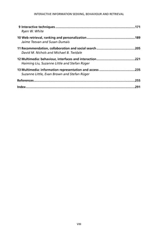 9 Interactive techniques .........................................................................................171
Ryen W. White
10 Web retrieval, ranking and personalization......................................................189
Jaime Teevan and Susan Dumais
11 Recommendation, collaboration and social search...........................................205
David M. Nichols and Michael B. Twidale
12 Multimedia: behaviour, interfaces and interaction...........................................221
Haiming Liu, Suzanne Little and Stefan Rüger
13 Multimedia: information representation and access ........................................235
Suzanne Little, Evan Brown and Stefan Rüger
References.................................................................................................................255
Index..........................................................................................................................291
INTERACTIVE INFORMATION SEEKING, BEHAVIOUR AND RETRIEVAL
VIII
 