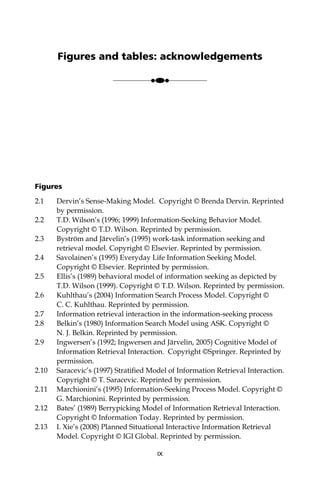 Figures
2.1 Dervin’s Sense-Making Model. Copyright © Brenda Dervin. Reprinted
by permission.
2.2 T.D. Wilson’s (1996; 1999) Information-Seeking Behavior Model.
Copyright © T.D. Wilson. Reprinted by permission.
2.3 Byström and Järvelin’s (1995) work-task information seeking and
retrieval model. Copyright © Elsevier. Reprinted by permission.
2.4 Savolainen’s (1995) Everyday Life Information Seeking Model.
Copyright © Elsevier. Reprinted by permission.
2.5 Ellis’s (1989) behavioral model of information seeking as depicted by
T.D. Wilson (1999). Copyright © T.D. Wilson. Reprinted by permission.
2.6 Kuhlthau’s (2004) Information Search Process Model. Copyright ©
C. C. Kuhlthau. Reprinted by permission.
2.7 Information retrieval interaction in the information-seeking process
2.8 Belkin’s (1980) Information Search Model using ASK. Copyright ©
N. J. Belkin. Reprinted by permission.
2.9 Ingwersen’s (1992; Ingwersen and Järvelin, 2005) Cognitive Model of
Information Retrieval Interaction. Copyright ©Springer. Reprinted by
permission.
2.10 Saracevic’s (1997) Stratiﬁed Model of Information Retrieval Interaction.
Copyright © T. Saracevic. Reprinted by permission.
2.11 Marchionini’s (1995) Information-Seeking Process Model. Copyright ©
G. Marchionini. Reprinted by permission.
2.12 Bates’ (1989) Berrypicking Model of Information Retrieval Interaction.
Copyright © Information Today. Reprinted by permission.
2.13 I. Xie’s (2008) Planned Situational Interactive Information Retrieval
Model. Copyright © IGI Global. Reprinted by permission.
IX
Figures and tables: acknowledgements
●●●
 