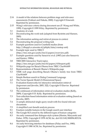 2.14 A model of the relations between problem stage and relevance
assessments (Vakkari and Hakala, 2000). Copyright © Emerald.
Reprinted by permission.
2.15 Wang’s relevance criteria during document use (P. Wang and White,
1999). Copyright © 1999 Wiley. Reprinted by permission.
3.1 Anatomy of a task
3.2 Deconstructing the work task (adapted from Byström and Hansen,
2005)
3.3 The information seeking and retrieval process in context
3.4 Deconstructing the proposal writing task
3.5 Example questions used in Cranﬁeld studies (from
http://dbappl.cs.utwente.nl/pftijah/data/crantop.xml)
3.6 Example topic used in TREC3
(http://trec.nist.gov/pubs/trec3/papers/overview.pdf)
3.7 Example questions used by Saracevic et al. (1987) (see also Saracevic
and Kantor, 1988a)
3.8 TREC2001 Interactive Track topics
(http://trec.nist.gov/pubs/trec10/papers/t10ireport.pdf)
5.1 Wikipedia page for Barack Obama from TREC ClueWeb09
5.2 Representations of Barack Obama’s Wikipedia page
5.3 TIME web page describing Barack Obama’s family tree from TREC
ClueWeb09
6.1 Simple Boolean search in Dialog Command Language
6.2 The Vector Spacde Model (3-Dimensional Space)
7.1 Evaluation frameworks for interactive information retrieval
(Ingwersen and Järvelin, 2005, 322). Copyright © Elsevier. Reprinted
by permission.
7.2 The continuum of information retrieval evaluation studies (Kelly,
2009). Copyright © D. Kelly. Reprinted by permission.
7.3 Test-collection-based information retrieval evaluation setting (based on
Järvelin, 2007)
7.4 A sample abstracted single query result with ﬁve found relevant
documents
7.5 A simpliﬁed cost–beneﬁt analysis process
8.1 Fourteen notable features in the Google search user interface
8.2 The Google SUI zoned by the different types of feature categories
8.3 An early command-line dialogue-style system (Slonim, Maryanski and
Fisher, 1978). Copyright © 1978 ACM, Inc. doi>10.1145/800096.803134.
Reprinted by permission.
8.4 An early browsing interface for databases (Palay and Fox, 1980).
Copyright © 1980 ACM, Inc. Reprinted by permission.
INTERACTIVE INFORMATION SEEKING, BEHAVIOUR AND RETRIEVAL
X
 