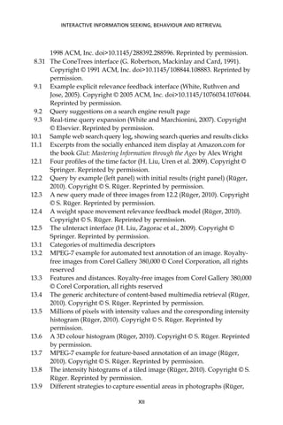 1998 ACM, Inc. doi>10.1145/288392.288596. Reprinted by permission.
8.31 The ConeTrees interface (G. Robertson, Mackinlay and Card, 1991).
Copyright © 1991 ACM, Inc. doi>10.1145/108844.108883. Reprinted by
permission.
9.1 Example explicit relevance feedback interface (White, Ruthven and
Jose, 2005). Copyright © 2005 ACM, Inc. doi>10.1145/1076034.1076044.
Reprinted by permission.
9.2 Query suggestions on a search engine result page
9.3 Real-time query expansion (White and Marchionini, 2007). Copyright
© Elsevier. Reprinted by permission.
10.1 Sample web search query log, showing search queries and results clicks
11.1 Excerpts from the socially enhanced item display at Amazon.com for
the book Glut: Mastering Information through the Ages by Alex Wright
12.1 Four proﬁles of the time factor (H. Liu, Uren et al. 2009). Copyright ©
Springer. Reprinted by permission.
12.2 Query by example (left panel) with initial results (right panel) (Rüger,
2010). Copyright © S. Rüger. Reprinted by permission.
12.3 A new query made of three images from 12.2 (Rüger, 2010). Copyright
© S. Rüger. Reprinted by permission.
12.4 A weight space movement relevance feedback model (Rüger, 2010).
Copyright © S. Rüger. Reprinted by permission.
12.5 The uInteract interface (H. Liu, Zagorac et al., 2009). Copyright ©
Springer. Reprinted by permission.
13.1 Categories of multimedia descriptors
13.2 MPEG-7 example for automated text annotation of an image. Royalty-
free images from Corel Gallery 380,000 © Corel Corporation, all rights
reserved
13.3 Features and distances. Royalty-free images from Corel Gallery 380,000
© Corel Corporation, all rights reserved
13.4 The generic architecture of content-based multimedia retrieval (Rüger,
2010). Copyright © S. Rüger. Reprinted by permission.
13.5 Millions of pixels with intensity values and the coresponding intensity
histogram (Rüger, 2010). Copyright © S. Rüger. Reprinted by
permission.
13.6 A 3D colour histogram (Rüger, 2010). Copyright © S. Rüger. Reprinted
by permission.
13.7 MPEG-7 example for feature-based annotation of an image (Rüger,
2010). Copyright © S. Rüger. Reprinted by permission.
13.8 The intensity histograms of a tiled image (Rüger, 2010). Copyright © S.
Rüger. Reprinted by permission.
13.9 Different strategies to capture essential areas in photographs (Rüger,
INTERACTIVE INFORMATION SEEKING, BEHAVIOUR AND RETRIEVAL
XII
 