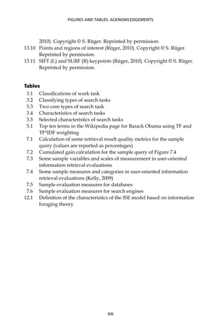 2010). Copyright © S. Rüger. Reprinted by permission.
13.10 Points and regions of interest (Rüger, 2010). Copyright © S. Rüger.
Reprinted by permission.
13.11 SIFT (L) and SURF (R) keypoints (Rüger, 2010). Copyright © S. Rüger.
Reprinted by permission.
Tables
3.1 Classiﬁcations of work task
3.2 Classifying types of search tasks
3.3 Two core types of search task
3.4 Characteristics of search tasks
3.5 Selected characteristics of search tasks
5.1 Top ten terms in the Wikipedia page for Barack Obama using TF and
TF*IDF weighting
7.1 Calculation of some retrieval result quality metrics for the sample
query (values are reported as percentages)
7.2 Cumulated gain calculation for the sample query of Figure 7.4
7.3 Some sample variables and scales of measurement in user-oriented
information retrieval evaluations
7.4 Some sample measures and categories in user-oriented information
retrieval evaluations (Kelly, 2009)
7.5 Sample evaluation measures for databases
7.6 Sample evaluation measures for search engines
12.1 Deﬁnition of the characteristics of the ISE model based on information
foraging theory
XIII
FIGURES AND TABLES: ACKNOWLEDGEMENTS
 