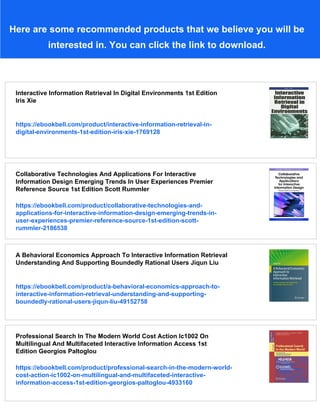 Here are some recommended products that we believe you will be
interested in. You can click the link to download.
Interactive Information Retrieval In Digital Environments 1st Edition
Iris Xie
https://ebookbell.com/product/interactive-information-retrieval-in-
digital-environments-1st-edition-iris-xie-1769128
Collaborative Technologies And Applications For Interactive
Information Design Emerging Trends In User Experiences Premier
Reference Source 1st Edition Scott Rummler
https://ebookbell.com/product/collaborative-technologies-and-
applications-for-interactive-information-design-emerging-trends-in-
user-experiences-premier-reference-source-1st-edition-scott-
rummler-2186538
A Behavioral Economics Approach To Interactive Information Retrieval
Understanding And Supporting Boundedly Rational Users Jiqun Liu
https://ebookbell.com/product/a-behavioral-economics-approach-to-
interactive-information-retrieval-understanding-and-supporting-
boundedly-rational-users-jiqun-liu-49152758
Professional Search In The Modern World Cost Action Ic1002 On
Multilingual And Multifaceted Interactive Information Access 1st
Edition Georgios Paltoglou
https://ebookbell.com/product/professional-search-in-the-modern-world-
cost-action-ic1002-on-multilingual-and-multifaceted-interactive-
information-access-1st-edition-georgios-paltoglou-4933160
 