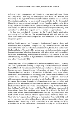 technical project management activities for a broad range of major clients
including the BBC, Learning and Teaching Scotland, learnDirect Scotland, the
University of the Highlands and Islands Millennium Institute and the Scottish
Qualiﬁcations Authority. He was centrally responsible for the development of
PhraseBox, a large-scale corpus search engine. Evan has spoken and written
widely on the development, use and application of open source software in both
commercial and educational contexts and he continues to provide training and
consultancy in intellectual property law for a variety of organizations.
He has also contributed extensively to the Scottish Gaelic localization
community at OpenOfﬁce.org. The focus of his work with KMi is on inform-
ation search and retrieval technologies and their application in the domain of
image recognition.
Colleen Cool is an Associate Professor in the Graduate School of Library and
Information Studies, Queens College of the City University of New York. She
received her PhD from the School of Communication, Information and Library
Studies at Rutgers University. Her research and publications are in the areas of
human information behaviour, interaction with information, and help-seeking
behaviour. Most recently, she has received support for her research in the area
of help-seeking behaviours in digital libraries from the Institute for Museum
and Library Services (IMLS).
Susan Dumais is a Principal Researcher and manager of the Context, Learning
and User Experience for Search (CLUES) Group at Microsoft Research. She has
been at Microsoft Research since 1997 and has published widely in the areas of
human–computer interaction and information retrieval. Prior to joining
Microsoft Research, she was at Bellcore and Bell Labs for many years, where
she worked on Latent Semantic Indexing (a well known statistical method for
concept-based retrieval), combining search and navigation, individual
differences, and organizational impacts of new technology. Her current research
focuses on the temporal dynamics of information systems, user modelling and
personalization, novel interfaces for interactive retrieval, and search evaluation.
She has worked closely with several Microsoft groups (Bing, Windows Desktop
Search, SharePoint Portal Server, and Ofﬁce Online Help) on search-related
innovations. Susan has published more than 250 articles in the ﬁelds of
information science, human–computer interaction, and cognitive science, and
holds several patents on novel retrieval algorithms and interfaces. She is Past-
Chair of ACM’s Special Interest Group in Information Retrieval (SIGIR), and
serves on numerous editorial boards and advisory committees. Susan was
elected to the CHI Academy in 2005, an ACM Fellow in 2006, received the SIGIR
Gerard Salton Award for Lifetime Achievement in 2009, and to the National
INTERACTIVE INFORMATION SEEKING, BEHAVIOUR AND RETRIEVAL
XVI
 