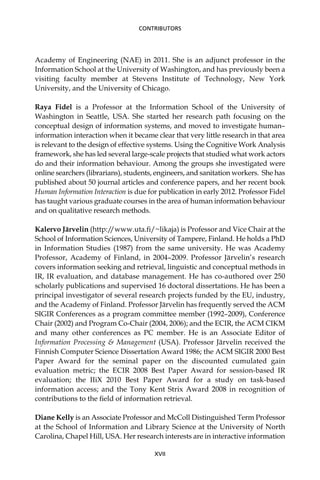 Academy of Engineering (NAE) in 2011. She is an adjunct professor in the
Information School at the University of Washington, and has previously been a
visiting faculty member at Stevens Institute of Technology, New York
University, and the University of Chicago.
Raya Fidel is a Professor at the Information School of the University of
Washington in Seattle, USA. She started her research path focusing on the
conceptual design of information systems, and moved to investigate human–
information interaction when it became clear that very little research in that area
is relevant to the design of effective systems. Using the Cognitive Work Analysis
framework, she has led several large-scale projects that studied what work actors
do and their information behaviour. Among the groups she investigated were
online searchers (librarians), students, engineers, and sanitation workers. She has
published about 50 journal articles and conference papers, and her recent book
Human Information Interaction is due for publication in early 2012. Professor Fidel
has taught various graduate courses in the area of human information behaviour
and on qualitative research methods.
Kalervo Järvelin (http:/
/www.uta.ﬁ/~likaja) is Professor and Vice Chair at the
School of Information Sciences, University of Tampere, Finland. He holds a PhD
in Information Studies (1987) from the same university. He was Academy
Professor, Academy of Finland, in 2004–2009. Professor Järvelin’s research
covers information seeking and retrieval, linguistic and conceptual methods in
IR, IR evaluation, and database management. He has co-authored over 250
scholarly publications and supervised 16 doctoral dissertations. He has been a
principal investigator of several research projects funded by the EU, industry,
and the Academy of Finland. Professor Järvelin has frequently served the ACM
SIGIR Conferences as a program committee member (1992–2009), Conference
Chair (2002) and Program Co-Chair (2004, 2006); and the ECIR, the ACM CIKM
and many other conferences as PC member. He is an Associate Editor of
Information Processing & Management (USA). Professor Järvelin received the
Finnish Computer Science Dissertation Award 1986; the ACM SIGIR 2000 Best
Paper Award for the seminal paper on the discounted cumulated gain
evaluation metric; the ECIR 2008 Best Paper Award for session-based IR
evaluation; the IIiX 2010 Best Paper Award for a study on task-based
information access; and the Tony Kent Strix Award 2008 in recognition of
contributions to the ﬁeld of information retrieval.
Diane Kelly is an Associate Professor and McColl Distinguished Term Professor
at the School of Information and Library Science at the University of North
Carolina, Chapel Hill, USA. Her research interests are in interactive information
XVII
CONTRIBUTORS
 